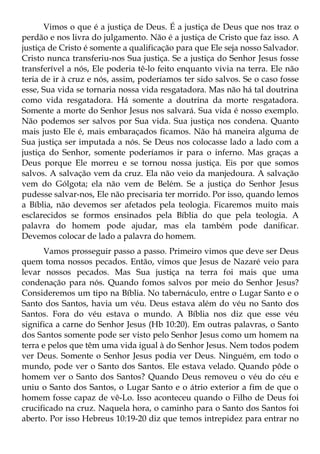 Vimos o que é a justiça de Deus. É a justiça de Deus que nos traz o
perdão e nos livra do julgamento. Não é a justiça de Cristo que faz isso. A
justiça de Cristo é somente a qualificação para que Ele seja nosso Salvador.
Cristo nunca transferiu-nos Sua justiça. Se a justiça do Senhor Jesus fosse
transferível a nós, Ele poderia tê-lo feito enquanto vivia na terra. Ele não
teria de ir à cruz e nós, assim, poderíamos ter sido salvos. Se o caso fosse
esse, Sua vida se tornaria nossa vida resgatadora. Mas não há tal doutrina
como vida resgatadora. Há somente a doutrina da morte resgatadora.
Somente a morte do Senhor Jesus nos salvará. Sua vida é nosso exemplo.
Não podemos ser salvos por Sua vida. Sua justiça nos condena. Quanto
mais justo Ele é, mais embaraçados ficamos. Não há maneira alguma de
Sua justiça ser imputada a nós. Se Deus nos colocasse lado a lado com a
justiça do Senhor, somente poderíamos ir para o inferno. Mas graças a
Deus porque Ele morreu e se tornou nossa justiça. Eis por que somos
salvos. A salvação vem da cruz. Ela não veio da manjedoura. A salvação
vem do Gólgota; ela não vem de Belém. Se a justiça do Senhor Jesus
pudesse salvar-nos, Ele não precisaria ter morrido. Por isso, quando lemos
a Bíblia, não devemos ser afetados pela teologia. Ficaremos muito mais
esclarecidos se formos ensinados pela Bíblia do que pela teologia. A
palavra do homem pode ajudar, mas ela também pode danificar.
Devemos colocar de lado a palavra do homem.
      Vamos prosseguir passo a passo. Primeiro vimos que deve ser Deus
quem toma nossos pecados. Então, vimos que Jesus de Nazaré veio para
levar nossos pecados. Mas Sua justiça na terra foi mais que uma
condenação para nós. Quando fomos salvos por meio do Senhor Jesus?
Consideremos um tipo na Bíblia. No tabernáculo, entre o Lugar Santo e o
Santo dos Santos, havia um véu. Deus estava além do véu no Santo dos
Santos. Fora do véu estava o mundo. A Bíblia nos diz que esse véu
significa a carne do Senhor Jesus (Hb 10:20). Em outras palavras, o Santo
dos Santos somente pode ser visto pelo Senhor Jesus como um homem na
terra e pelos que têm uma vida igual à do Senhor Jesus. Nem todos podem
ver Deus. Somente o Senhor Jesus podia ver Deus. Ninguém, em todo o
mundo, pode ver o Santo dos Santos. Ele estava velado. Quando pôde o
homem ver o Santo dos Santos? Quando Deus removeu o véu do céu e
uniu o Santo dos Santos, o Lugar Santo e o átrio exterior a fim de que o
homem fosse capaz de vê-Lo. Isso aconteceu quando o Filho de Deus foi
crucificado na cruz. Naquela hora, o caminho para o Santo dos Santos foi
aberto. Por isso Hebreus 10:19-20 diz que temos intrepidez para entrar no
 