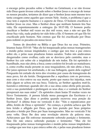 o encargo pelos pecados sobre o Senhor no Getsêmani, e se não tivesse
sido Deus quem tivesse colocado sobre o Senhor Jesus o encargo de tomar
os nossos pecados, teríamos de dizer que o Senhor Jesus nem mesmo teve
tanta coragem como aqueles que creram Nele. Assim, o problema é que a
cruz tem o aspecto humano e o aspecto de Deus. O homem crucificou o
Senhor Jesus na cruz. Mas o Senhor disse que nenhum homem tira Sua
vida; Ele espontaneamente a entregou (Jo 10:17-18). O homem podia
crucificar o Senhor mil vezes ou dez mil vezes, mas a não ser que Ele
desse Sua vida, nada poderia ter sido feito a Ele. O homem crê que Ele foi
crucificado pelo homem. Nós cremos que Ele foi crucificado por Deus
para redimir os pecados em nosso favor.
       Temos de descobrir na Bíblia o que Deus fez na cruz. Primeiro,
leiamos Isaías 53:5-10: “Mas ele foi traspassado pelas nossas transgressões
e moído pelas nossas iniqüidades; o castigo que nos traz a paz estava
sobre ele, e pelas suas pisaduras fomos sarados. Todos nós andávamos
desgarrados como ovelhas; cada um se desviava pelo caminho, mas o
Senhor fez cair sobre ele a iniqüidade de nós todos. Ele foi oprimido e
humilhado, mas não abriu a boca; como cordeiro foi levado ao matadouro;
e, como ovelha muda perante os seus tosquiadores, ele não abriu a boca.
Por juízo opressor foi arrebatado, e de sua linhagem, quem dela cogitou?
Porquanto foi cortado da terra dos viventes; por causa da transgressão do
meu povo, foi ele ferido. Designaram-lhe a sepultura com os perversos,
mas com o rico esteve na sua morte, posto que nunca fez injustiça, nem
dolo algum se achou em sua boca. Todavia, ao Senhor agradou moê-lo,
fazendo-o enfermar; quando der ele a sua alma como oferta pelo pecado,
verá a sua posteridade e prolongará os seus dias; e a vontade do Senhor
prosperará nas suas mãos”. Os apóstolos citam Isaías 53 muitas vezes no
Novo Testamento. A pessoa falada nessa passagem das Escrituras é o
Senhor Jesus. Que disse o profeta quando escreveu essa porção da
Escritura? A última frase no versículo 4 diz: “Nós o reputávamos por
aflito, ferido de Deus e oprimido”. No começo, o profeta achava que Ele
fora ferido e afligido por Deus, que fora punido por Seus próprios
pecados e ferido por Deus por Suas transgressões. Mas no versículo 5 há
uma volta. Deus lhe deu uma revelação através da palavra mas.
Achávamos que Ele estivesse meramente sofrendo punição e ferimento.
Mas Ele não estava sofrendo punição e ferimento: “Mas ele foi
traspassado pelas nossas transgressões e moído pelas nossas iniqüidades:
o castigo que nos traz a paz estava sobre ele, e pelas suas pisaduras fomos
 