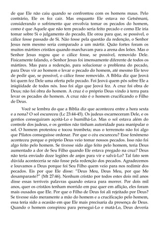 de que Ele não caiu quando se confrontou com os homens maus. Pelo
contrário, Ele os fez cair. Mas enquanto Ele estava no Getsêmani,
considerando o sofrimento que envolvia tomar os pecados do homem,
como é que Aquele que não tem pecado seria feito pecado e como Ele iria
tomar sobre Si o julgamento do pecado, Ele orou para que, se possível, o
cálice fosse passado de Si. Não fosse pela questão da redenção, o Senhor
Jesus nem mesmo seria comparado a um mártir. Quão fortes foram os
muitos mártires cristãos quando marchavam para a arena dos leões. Mas o
Senhor Jesus rogou que o cálice fosse, se possível, removido Dele.
Fisicamente falando, o Senhor Jesus foi imensamente diferente de todos os
mártires. Mas para a redenção, para solucionar o problema do pecado,
para Deus vir ao homem e levar o pecado do homem, até mesmo Ele teve
de pedir que, se possível, o cálice fosse removido. A Bíblia diz que Jeová
foi quem fez Dele uma oferta pelo pecado. Foi Jeová quem pôs sobre Ele a
iniqüidade de todos nós. Isso foi algo que Jeová fez. A cruz foi obra de
Deus; não foi obra do homem. A cruz é o próprio Deus vindo à terra para
levar os pecados do homem. A cruz não é o homem crucificando o Filho
de Deus.
      Você se lembra do que a Bíblia diz que aconteceu entre a hora sexta
e a nona? O sol escureceu (Lc 23:44-45). Os judeus escarneceram Dele, e os
gentios conseguiram açoitá-Lo e humilhá-Lo. Mas o sol estava além do
controle dos judeus, e os gentios não tinham autoridade para manipular o
sol. O homem protestou e tocou trombeta; mas o terremoto não foi algo
que Pilatos conseguisse ordenar. Por que o céu escureceu? Esse fenômeno
aconteceu porque o próprio Deus veio tomar nossos pecados. Isso não foi
algo feito pelo homem. Se tivesse sido algo feito pelo homem, teria Deus
aumentado a dor de Seu Filho quando Ele estava pregado na cruz? Deus
não teria enviado doze legiões de anjos para vir e salvá-Lo? Tal fato sem
dúvida aconteceria se não fosse pela redenção dos pecados. Agradecemos
e louvamos a Deus porque foi Seu Filho quem veio para nos redimir dos
pecados. Eis por que Ele disse: “Deus Meu, Deus Meu, por que Me
desamparaste?” (Mt 27:46). Nenhum cristão por todos estes dois mil anos
disse essas terríveis palavras quando estava para morrer. Por dois mil
anos, quer os cristãos tenham morrido em paz quer em aflição, eles foram
mais ousados que Ele. Por que o Filho de Deus foi ali rejeitado por Deus?
Se tivesse sido meramente a mão do homem e a crucificação pelo homem,
essa teria sido a ocasião em que Ele mais precisaria da presença de Deus.
Quando o homem conspirou para persegui-Lo e matá-Lo, Deus deveria
 