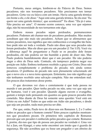Portanto, meus amigos, lembrem-se da Palavra de Deus. Somos
pecadores; não nos tornamos pecadores. Não precisamos nos tornar
pecadores. Certa vez eu falava com um irmão. Havia uma garrafa térmica
em frente a ele, e ele disse: “Aqui está uma garrafa térmica. Se ela orar: ‘Eu
quero ser uma garrafa térmica’, que acontecerá?” Eu disse: “Ela já é uma.
Não precisa ser uma”. O mesmo ocorre conosco, uma vez que sejamos
algo, não há necessidade de nos tornarmos este algo.
      Embora nossos pecados sejam perdoados, permanecemos
pecadores. Podemos até chamar-nos de pecadores perdoados. Mas muitos
acreditam que não mais são pecadores. Acham que se afirmarmos que
somos pecadores, isso significa que não conhecemos o evangelho tão bem.
Isso pode não ser toda a verdade. Paulo não disse que seus pecados não
foram perdoados. Mas ele disse que era um pecador (1 Tm 1:15). Você viu
a diferença aqui? Se perguntasse a Paulo se os pecados dele foram
perdoados, ele não poderia ser tão humilde a ponto de dizer não. Mas
Paulo poderia humildemente dizer que é um pecador. Ele não poderia
negar a obra de Deus nele. Contudo, ele tampouco poderia negar sua
posição em Adão. Embora tenhamos recebido a graça em Cristo, Deus não
removeu completamente o problema do pecado; nós ainda somos
pecadores. O problema do pecado não será plenamente solucionado até
que o novo céu e a nova terra apareçam. Entretanto, isso não significa que
não tenhamos recebido uma salvação completa. Não me entendam mal.
Em poucos dias trataremos desse ponto.
      O que devemos ver clara e corretamente é que toda pessoa no
mundo é um pecador. Quer tenha pecado ou não, uma vez que seja um
ser humano, você é um pecador. Quando alguns ouvem o evangelho,
gastam o tempo todo pensando em quantos ou quão poucos pecados têm
cometido. Mas diante de Deus há somente uma questão: Você está em
Cristo ou em Adão? Todos os que estão em Adão são pecadores, e desde
que seja um pecador, nada mais precisa ser dito.
      Por que, então, Paulo teve de dizer-nos em Romanos 1, 2 e 3 sobre
todos os pecados que o homem comete? Estes poucos capítulos mostram-
nos que pecadores pecam. Os primeiros três capítulos de Romanos
provam que um pecador é conhecido pelos pecados que comete. Romanos
5, porém, diz-nos que tipo de pessoa um pecador na verdade é. Uma vez
fui a Jian, em Kiangsi, e uma noite encontrei um irmão que é guarda de
segurança. Ele não acreditou que eu fosse um pregador e um obreiro do
 