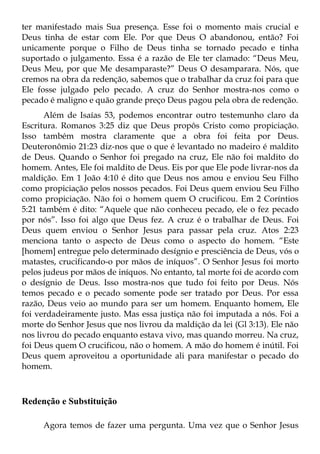 ter manifestado mais Sua presença. Esse foi o momento mais crucial e
Deus tinha de estar com Ele. Por que Deus O abandonou, então? Foi
unicamente porque o Filho de Deus tinha se tornado pecado e tinha
suportado o julgamento. Essa é a razão de Ele ter clamado: “Deus Meu,
Deus Meu, por que Me desamparaste?” Deus O desamparara. Nós, que
cremos na obra da redenção, sabemos que o trabalhar da cruz foi para que
Ele fosse julgado pelo pecado. A cruz do Senhor mostra-nos como o
pecado é maligno e quão grande preço Deus pagou pela obra de redenção.
      Além de Isaías 53, podemos encontrar outro testemunho claro da
Escritura. Romanos 3:25 diz que Deus propôs Cristo como propiciação.
Isso também mostra claramente que a obra foi feita por Deus.
Deuteronômio 21:23 diz-nos que o que é levantado no madeiro é maldito
de Deus. Quando o Senhor foi pregado na cruz, Ele não foi maldito do
homem. Antes, Ele foi maldito de Deus. Eis por que Ele pode livrar-nos da
maldição. Em 1 João 4:10 é dito que Deus nos amou e enviou Seu Filho
como propiciação pelos nossos pecados. Foi Deus quem enviou Seu Filho
como propiciação. Não foi o homem quem O crucificou. Em 2 Coríntios
5:21 também é dito: “Aquele que não conheceu pecado, ele o fez pecado
por nós”. Isso foi algo que Deus fez. A cruz é o trabalhar de Deus. Foi
Deus quem enviou o Senhor Jesus para passar pela cruz. Atos 2:23
menciona tanto o aspecto de Deus como o aspecto do homem. “Este
[homem] entregue pelo determinado desígnio e presciência de Deus, vós o
matastes, crucificando-o por mãos de iníquos”. O Senhor Jesus foi morto
pelos judeus por mãos de iníquos. No entanto, tal morte foi de acordo com
o desígnio de Deus. Isso mostra-nos que tudo foi feito por Deus. Nós
temos pecado e o pecado somente pode ser tratado por Deus. Por essa
razão, Deus veio ao mundo para ser um homem. Enquanto homem, Ele
foi verdadeiramente justo. Mas essa justiça não foi imputada a nós. Foi a
morte do Senhor Jesus que nos livrou da maldição da lei (Gl 3:13). Ele não
nos livrou do pecado enquanto estava vivo, mas quando morreu. Na cruz,
foi Deus quem O crucificou, não o homem. A mão do homem é inútil. Foi
Deus quem aproveitou a oportunidade ali para manifestar o pecado do
homem.



Redenção e Substituição

     Agora temos de fazer uma pergunta. Uma vez que o Senhor Jesus
 