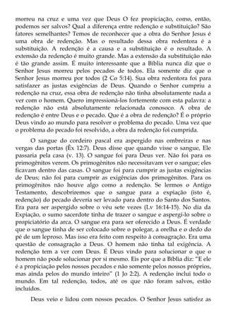 morreu na cruz e uma vez que Deus O fez propiciação, como, então,
podemos ser salvos? Qual a diferença entre redenção e substituição? São
fatores semelhantes? Temos de reconhecer que a obra do Senhor Jesus é
uma obra de redenção. Mas o resultado dessa obra redentora é a
substituição. A redenção é a causa e a substituição é o resultado. A
extensão da redenção é muito grande. Mas a extensão da substituição não
é tão grande assim. É muito interessante que a Bíblia nunca diz que o
Senhor Jesus morreu pelos pecados de todos. Ela somente diz que o
Senhor Jesus morreu por todos (2 Co 5:14). Sua obra redentora foi para
satisfazer as justas exigências de Deus. Quando o Senhor cumpriu a
redenção na cruz, essa obra de redenção não tinha absolutamente nada a
ver com o homem. Quero impressioná-los fortemente com esta palavra: a
redenção não está absolutamente relacionada conosoco. A obra de
redenção é entre Deus e o pecado. Que é a obra de redenção? É o próprio
Deus vindo ao mundo para resolver o problema do pecado. Uma vez que
o problema do pecado foi resolvido, a obra da redenção foi cumprida.
      O sangue do cordeiro pascal era aspergido nas ombreiras e nas
vergas das portas (Êx 12:7). Deus disse que quando visse o sangue, Ele
passaria pela casa (v. 13). O sangue foi para Deus ver. Não foi para os
primogênitos verem. Os primogênitos não necessitavam ver o sangue; eles
ficavam dentro das casas. O sangue foi para cumprir as justas exigências
de Deus; não foi para cumprir as exigências dos primogênitos. Para os
primogênitos não houve algo como a redenção. Se lermos o Antigo
Testamento, descobriremos que o sangue para a expiação (isto é,
redenção) do pecado deveria ser levado para dentro do Santo dos Santos.
Era para ser aspergido sobre o véu sete vezes (Lv 16:14-15). No dia da
Expiação, o sumo sacerdote tinha de trazer o sangue e aspergi-lo sobre o
propiciatório da arca. O sangue era para ser oferecido a Deus. É verdade
que o sangue tinha de ser colocado sobre o polegar, a orelha e o dedo do
pé de um leproso. Mas isso era feito com respeito à consagração. Era uma
questão de consagração a Deus. O homem não tinha tal exigência. A
redenção tem a ver com Deus. É Deus vindo para solucionar o que o
homem não pode solucionar por si mesmo. Eis por que a Bíblia diz: “E ele
é a propiciação pelos nossos pecados e não somente pelos nossos próprios,
mas ainda pelos do mundo inteiro” (1 Jo 2:2). A redenção inclui todo o
mundo. Em tal redenção, todos, até os que não foram salvos, estão
incluídos.
     Deus veio e lidou com nossos pecados. O Senhor Jesus satisfez as
 