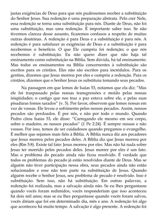 justas exigências de Deus para que nós pudéssemos receber a substituição
do Senhor Jesus. Sua redenção é uma preparação abstrata. Pelo crer Nele,
essa redenção se torna uma substituição para nós. Diante de Deus, não foi
uma substituição, mas uma redenção. É importante saber isso. Se não
tivermos clareza desse assunto, ficaremos confusos a respeito de muitas
outras doutrinas. A redenção é para Deus e a substituição é para nós. A
redenção é para satisfazer as exigências de Deus e a substituição é para
recebermos o benefício. O que Ele cumpriu foi redenção; o que nós
recebemos é substituição. Eu não quero dizer que não haja tal
ensinamento como substituição na Bíblia. Sem dúvida, há tal ensinamento.
Mas todos os ensinamentos na Bíblia concernentes à substituição são
escritos para os cristãos. Eles não são escritos para incrédulos. Para os
gentios, dizemos que Jesus morreu por eles e cumpriu a redenção. Para os
cristãos, dizemos que o Senhor Jesus os substituiu tomando seus pecados.
      Na passagem em que lemos de Isaías 53, notamos que ela diz: “Mas
ele foi traspassado pelas nossas transgressões e moído pelas nossas
iniqüidades; o castigo que nos traz a paz estava sobre ele, e pelas suas
pisaduras fomos sarados” (v. 5). Por favor, observem que lemos nossas em
vez de vossas. Ele levou o sofrimento pelos nossos pecados. Assim, nossos
pecados são perdoados. É por nós, e não por todo o mundo. Quando
Pedro citou Isaías 53, ele disse: “Carregando ele mesmo em seu corpo,
sobre o madeiro, os nossos pecados” (1 Pe 2:24). É sempre nossos e não
vossos. Por isso, temos de ser cuidadosos quando pregamos o evangelho.
É melhor que sejamos mais fiéis à Bíblia. A Bíblia nunca diz aos pecadores
que Jesus morreu pelos pecados deles. A Bíblia diz que Jesus morreu por
eles (Rm 5:8). Existe tal fato: Jesus morreu por eles. Mas não há nada sobre
Jesus ter morrido pelos pecados deles. Jesus morrer por eles é um fato.
Mas o problema do pecado ainda não ficou resolvido. É verdade que
todos os problemas do pecado já estão resolvidos diante de Deus. Mas se
alguém não tiver participação nessa obra, seus pecados ainda não estão
solucionados e esse não tem parte na substituição de Jesus. Quando
alguém recebe o Senhor Jesus, seu problema de pecado é resolvido. Isso é
substituição. Sem isso, não há substituição. Em outras palavras, a
redenção foi realizada, mas a salvação ainda não. Se eu lhes perguntasse
quando vocês foram redimidos, vocês responderiam que isso aconteceu
há dois mil anos; mas se eu lhes perguntasse quando vocês foram salvos,
vocês diriam que foi em determinado dia, mês e ano. A redenção foi algo
que aconteceu há muito tempo. A salvação é algo presente. A redenção foi
 