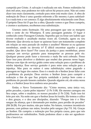 cumprida por Cristo. A salvação é realizada em nós. Fomos redimidos há
dois mil anos, mas podemos ter sido salvos há poucos anos. Não sei como
dizer isso mais claramente, contudo para mim está muito claro. A obra de
redenção de Deus é uma questão referente a Ele mesmo; é para satisfazê-
Lo e nada tem a ver conosco. É algo absolutamente relacionado com Deus.
O próprio Deus foi O que fez a obra. Quando vemos o que Deus cumpriu,
e cremos e aceitamos, recebemos essa substituição.
      Usemos outra ilustração. Há uma passagem que une as margens
leste e oeste do rio Whampoa. É uma passagem gratuita. O lugar é
conhecido como Passagem Gratuita. Suponha que eu fosse um ladrão que
tivesse roubado e assaltado muitas vezes ali. Contudo, agora eu sou
diferente. Que deveria eu fazer se quisesse fazer um tratamento completo
em relação ao meu passado de roubos e assaltos? Mesmo se eu quisesse
reembolsar, aonde eu deveria ir? É difícil encontrar aqueles a quem
assaltei. Que devo fazer? Por causa da justiça e para reembolsar, posso
começar um serviço gratuito para transportar as pessoas pelo rio.
Qualquer pessoa pode fazer a travessia e nada lhe será cobrado. Posso
fazer isso para devolver o dinheiro que roubei das pessoas nesse lugar.
Ofereço esse tipo de serviço grátis como uma solução para o problema de
minha injustiça. Esse serviço gratuito é para mim uma solução para a
injustiça. Mas para os outros é uma substituição; estou pagando a
passagem no lugar dos outros. Esse é o modo de o Senhor Jesus lidar com
o problema da punição. Deus enviou o Senhor Jesus para cumprir a
redenção a fim de que Sua própria santidade e justiça bem como o
problema do pecado fossem cuidados. Quando alguém crê, ele entra nessa
obra, e o Senhor Jesus leva embora seus pecados.
       Então, o Novo Testamento diz: “Cristo morreu, uma única vez,
pelos pecados, o justo pelos injustos” (1 Pe 3:18). Ele mesmo carregou em
Seu corpo, sobre o madeiro, os nossos pecados (1 Pe 2:24). Tudo isso foi
feito por nós. Na noite em que o Senhor Jesus foi traído, Ele tomou o cálice
e deu graças, e o deu aos discípulos, dizendo: “Porque isto é o Meu
sangue da aliança, que é derramado por muitos, para perdão de pecados”
(Mt 26:28). Foi por muitos, não por todos. No futuro, veremos incontáveis
pessoas, com palmas nas mãos, lavados pelo sangue (Ap 7:9, 14). Graças
ao Senhor. Ele cumpriu a redenção por Sua própria causa, para que nós
pudéssemos ser substituídos. Nada podemos dizer a não ser agradecer-
Lhe e louvá-Lo.
 