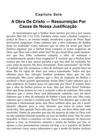 Capítulo Sete

    A Obra De Cristo — Ressurreição Por
       Causa de Nossa Justificação
       Já mencionamos que o Senhor Jesus morreu por nós e por nossos
pecados (Rm 5:8; 1 Co 15:3). Também vimos como o Senhor cumpriu a
justiça de Deus e, ao mesmo tempo, manifestou a graça de Deus. Aqui
precisamos perguntar: Como sabemos que a obra redentora do Senhor
Jesus foi realizada? Como sabemos que tal obra foi aceita por Deus?
Embora digamos que o Senhor Jesus cumpriu as justas exigências de
Deus, que Deus tem a dizer sobre isso? De que modo Deus pode mostrar-
nos que Seu Filho realmente cumpriu a obra de redenção e
verdadeiramente satisfez Suas exigências? É verdade que o Senhor Jesus
morreu por nós e por nossos pecados e que Sua obra foi realizada. Na
cruz, antes de morrer, Ele disse claramente: “Está consumado!” (Jo 19:30).
É verdade que Ele consumou a obra de redenção que se propôs fazer na
terra. Ele foi capaz de dizer que estava consumado. Todos nós que
olhamos para Sua salvação também podemos dizer que ela está
consumada. Mas como sabemos que a obra de redenção do Senhor é
aceitável a Deus quando apresentada diante Dele? Como sabemos que a
obra redentora do Senhor Jesus foi aprovada por Deus? É correto dizer
que a obra do Senhor passou no teste. Mas que disse Deus? Podemos
dizer que Jesus morreu na cruz e cumpriu a obra de redenção. Mas como
sabemos que o nosso Deus está plenamente satisfeito com tal obra?
Sabemos que a obra de redenção do Senhor é justa para nós. Mas como
sabemos que o mesmo é verdade para Deus? Nós dizemos que a obra de
redenção é inteiramente justa, mas Deus também diria que ela é justa?
Quando olhamos para a cruz, dizemos que todas as coisas estão
resolvidas. Mas quando Deus olha para a cruz, aos Seus olhos tudo está
resolvido? Temos de perceber que não há maneira de saber se Deus está
ou não satisfeito baseado somente na cruz do Senhor Jesus. Não há como
descobrir se Deus a considera ou não como a consumação. Se houvesse
apenas a cruz, se tivéssemos somente a morte do Senhor por nós, se
apenas a cruz permanecesse conosco até hoje e se o sepulcro do Senhor
não estivesse vazio, nunca saberíamos o que a morte do Senhor realizou
 