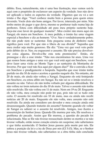 débito. Essa, naturalmente, não é uma boa ilustração, mas vamos usá-la
aqui com o propósito de esclarecer um aspecto da verdade. Isso não deve
ser aplicado a todos os aspectos da verdade. Digamos que eu vá a um
irmão e lhe diga: “Você conhece muito bem a pessoa para quem estou
devendo. Vocês dois são bons amigos. Por favor, interceda por mim. Não
tenho meios de pagar o que devo, mesmo se penhorar tudo numa loja de
penhores. Estou com dificuldade até para meu próprio sustento hoje.
Faça-me esse favor de qualquer maneira”. Meu credor não mora aqui em
Xangai; ele mora em Soochow. A meu pedido, o irmão faz uma viagem
especial a Soochow e diz ao homem: “O sr. Nee é verdadeiramente pobre.
Ele não pode nem se sustentar. Esta pequena soma de dinheiro nada
significa para você. Por que não o libera de sua dívida?” Suponha que
meu credor seja muito generoso. Ele diz: “Uma vez que você veio pedir
pelo débito do sr. Nee, eu esquecerei o assunto. Ele não precisa devolver-
me coisa alguma. Devolva-lhe esta nota promissória”. Então, ele
prossegue e diz a esse irmão: “Não nos encontramos há anos. Uma vez
que somos bons amigos e uma vez que você está aqui em Soochow, você
deve fazer uma visita ao Monte Tigre e ao santuário da Montanha de
Inverno. Por que você não fica aqui por alguns dias?” Ele o convida a ficar
em Soochow e prodigamente o hospeda. Suponha que esse irmão tenha
partido no dia 10 de maio e acertou a questão naquele dia. No entanto, até
20 de maio, ele ainda não voltou a Xangai. Enquanto ele está festejando
em Soochow, eu estou aflito em Xangai. Eu não sei se o irmão resolveu o
assunto ou não. Talvez ele não tenha voltado por alguma dificuldade. Ele
não voltou no trem noturno do dia 10 de maio. Talvez o assunto não tenha
sido resolvido. Ele não voltou em 11 de maio. Nem em 19 ou 20. Enquanto
ele não volta, meu coração não pode ter paz, pois não sei se tudo está
certo. O assunto foi resolvido em 10 de maio, mas eu ainda não recebi
notícias até 20 de maio. Enquanto ele não volta, meu assunto não está
resolvido. Eu ainda me considero um devedor e meu coração ainda está
desassossegado. Quando tratarão do assunto? Somente quando ele voltar
de Xangai eu saberei se o assunto foi resolvido. Amigos, isso ilustra a
ressurreição do Senhor Jesus. Quando Ele morreu por nós, Ele resolveu o
problema do pecado. Assim que Ele morreu, a questão do pecado foi
solucionada. Mas se Ele não tivesse ressuscitado dentre os mortos e se não
tivesse voltado, então nosso coração estaria em suspense; não saberíamos
o que tinha acontecido. O Senhor Jesus passou pela morte por nós. Ele
sofreu a punição da lei e a ira de Deus por nós (Gl 3:13). Mas, se o Senhor
Jesus não tivesse voltado, não saberíamos se a obra tinha sido concluída
 