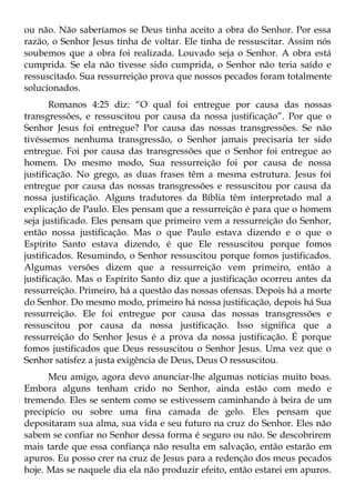 ou não. Não saberíamos se Deus tinha aceito a obra do Senhor. Por essa
razão, o Senhor Jesus tinha de voltar. Ele tinha de ressuscitar. Assim nós
soubemos que a obra foi realizada. Louvado seja o Senhor. A obra está
cumprida. Se ela não tivesse sido cumprida, o Senhor não teria saído e
ressuscitado. Sua ressurreição prova que nossos pecados foram totalmente
solucionados.
       Romanos 4:25 diz: “O qual foi entregue por causa das nossas
transgressões, e ressuscitou por causa da nossa justificação”. Por que o
Senhor Jesus foi entregue? Por causa das nossas transgressões. Se não
tivéssemos nenhuma transgressão, o Senhor jamais precisaria ter sido
entregue. Foi por causa das transgressões que o Senhor foi entregue ao
homem. Do mesmo modo, Sua ressurreição foi por causa de nossa
justificação. No grego, as duas frases têm a mesma estrutura. Jesus foi
entregue por causa das nossas transgressões e ressuscitou por causa da
nossa justificação. Alguns tradutores da Bíblia têm interpretado mal a
explicação de Paulo. Eles pensam que a ressurreição é para que o homem
seja justificado. Eles pensam que primeiro vem a ressurreição do Senhor,
então nossa justificação. Mas o que Paulo estava dizendo e o que o
Espírito Santo estava dizendo, é que Ele ressuscitou porque fomos
justificados. Resumindo, o Senhor ressuscitou porque fomos justificados.
Algumas versões dizem que a ressurreição vem primeiro, então a
justificação. Mas o Espírito Santo diz que a justificação ocorreu antes da
ressurreição. Primeiro, há a questão das nossas ofensas. Depois há a morte
do Senhor. Do mesmo modo, primeiro há nossa justificação, depois há Sua
ressurreição. Ele foi entregue por causa das nossas transgressões e
ressuscitou por causa da nossa justificação. Isso significa que a
ressurreição do Senhor Jesus é a prova da nossa justificação. É porque
fomos justificados que Deus ressuscitou o Senhor Jesus. Uma vez que o
Senhor satisfez a justa exigência de Deus, Deus O ressuscitou.
      Meu amigo, agora devo anunciar-lhe algumas notícias muito boas.
Embora alguns tenham crido no Senhor, ainda estão com medo e
tremendo. Eles se sentem como se estivessem caminhando à beira de um
precipício ou sobre uma fina camada de gelo. Eles pensam que
depositaram sua alma, sua vida e seu futuro na cruz do Senhor. Eles não
sabem se confiar no Senhor dessa forma é seguro ou não. Se descobrirem
mais tarde que essa confiança não resulta em salvação, então estarão em
apuros. Eu posso crer na cruz de Jesus para a redenção dos meus pecados
hoje. Mas se naquele dia ela não produzir efeito, então estarei em apuros.
 