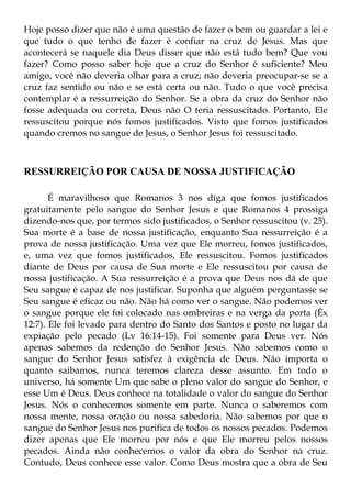 Hoje posso dizer que não é uma questão de fazer o bem ou guardar a lei e
que tudo o que tenho de fazer é confiar na cruz de Jesus. Mas que
acontecerá se naquele dia Deus disser que não está tudo bem? Que vou
fazer? Como posso saber hoje que a cruz do Senhor é suficiente? Meu
amigo, você não deveria olhar para a cruz; não deveria preocupar-se se a
cruz faz sentido ou não e se está certa ou não. Tudo o que você precisa
contemplar é a ressurreição do Senhor. Se a obra da cruz do Senhor não
fosse adequada ou correta, Deus não O teria ressuscitado. Portanto, Ele
ressuscitou porque nós fomos justificados. Visto que fomos justificados
quando cremos no sangue de Jesus, o Senhor Jesus foi ressuscitado.



RESSURREIÇÃO POR CAUSA DE NOSSA JUSTIFICAÇÃO

       É maravilhoso que Romanos 3 nos diga que fomos justificados
gratuitamente pelo sangue do Senhor Jesus e que Romanos 4 prossiga
dizendo-nos que, por termos sido justificados, o Senhor ressuscitou (v. 25).
Sua morte é a base de nossa justificação, enquanto Sua ressurreição é a
prova de nossa justificação. Uma vez que Ele morreu, fomos justificados,
e, uma vez que fomos justificados, Ele ressuscitou. Fomos justificados
diante de Deus por causa de Sua morte e Ele ressuscitou por causa de
nossa justificação. A Sua ressurreição é a prova que Deus nos dá de que
Seu sangue é capaz de nos justificar. Suponha que alguém perguntasse se
Seu sangue é eficaz ou não. Não há como ver o sangue. Não podemos ver
o sangue porque ele foi colocado nas ombreiras e na verga da porta (Êx
12:7). Ele foi levado para dentro do Santo dos Santos e posto no lugar da
expiação pelo pecado (Lv 16:14-15). Foi somente para Deus ver. Nós
apenas sabemos da redenção do Senhor Jesus. Não sabemos como o
sangue do Senhor Jesus satisfez à exigência de Deus. Não importa o
quanto saibamos, nunca teremos clareza desse assunto. Em todo o
universo, há somente Um que sabe o pleno valor do sangue do Senhor, e
esse Um é Deus. Deus conhece na totalidade o valor do sangue do Senhor
Jesus. Nós o conhecemos somente em parte. Nunca o saberemos com
nossa mente, nossa oração ou nossa sabedoria. Não sabemos por que o
sangue do Senhor Jesus nos purifica de todos os nossos pecados. Podemos
dizer apenas que Ele morreu por nós e que Ele morreu pelos nossos
pecados. Ainda não conhecemos o valor da obra do Senhor na cruz.
Contudo, Deus conhece esse valor. Como Deus mostra que a obra de Seu
 