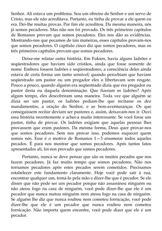 Senhor. Ali estava um problema. Sou um obreiro do Senhor e um servo de
Cristo, mas ele não acreditava. Portanto, eu tinha de provar a ele quem eu
era. Dei-lhe muitas provas. Por fim ele acreditou. Da mesma maneira, nós
já somos pecadores. Mas não nos foi provado. Os três primeiros capítulos
de Romanos provam que somos pecadores. Eles nos dão as evidências.
Mostrando-nos que pecamos de tais maneiras, esses capítulos provam-nos
que somos pecadores. O capítulo cinco diz que somos pecadores, mas os
três primeiros capítulos provam que somos pecadores.
      Deixe-me relatar outra história. Em Fukien, havia alguns ladrões e
seqüestradores que haviam sido cristãos, ainda que fosse somente de
nome. Embora fossem ladrões e seqüestradores, a consciência deles ainda
estava de certa forma um tanto sensível; quando percebiam que haviam
seqüestrado um pastor ou um pregador eles o libertavam sem resgate.
Pouco a pouco, quando alguém era seqüestrado dizia que era pregador ou
pastor desta ou daquela denominação. Que fizeram os ladrões? Após
algum tempo, eles descobriram uma maneira. Toda vez que alguém se
dizia ser um pastor, os ladrões pediam-lhe que recitasse os dez
mandamentos, a oração do Senhor, e as bem-aventuranças. Os que
conseguissem recitar deviam ser pastores e, assim, deixavam-nos ir. Ouvi
essa história recentemente e achei-a muito interessante. Se você fosse um
pastor, tinha de provar. Os ladrões exigiam que aquelas pessoas lhes
provassem que eram pastores. Da mesma forma, Deus quer provar-nos
que somos pecadores. Sem nos provar isso, podemos esquecer quem
somos nós. Esse é o motivo de Romanos 1—3 enumerar todos aqueles
pecados. É para nos mostrar que somos pecadores. Após tantos fatos
apresentados ali, foi-nos provado que somos pecadores.
      Portanto, nunca se deve pensar que são os muitos pecados que nos
fazem pecadores. Já faz muito tempo que somos pecadores. Não nos
tornamos pecadores após estes pecados serem cometidos. Precisamos
estabelecer este fundamento claramente. Hoje você pode sair à rua,
encontrar qualquer um, tomá-lo pela mão e dizer-lhe que é pecador. Se ele
disser que não pode ser um pecador porque não assassinou ninguém ou
não ateou fogo na casa de ninguém, você pode dizer-lhe que ele é um
pecador que nunca matou ninguém nem ateou fogo na casa de ninguém.
Se alguém lhe diz que nunca roubou nem cometeu fornicação, você pode
dizer-lhe que ele é um pecador que nunca roubou nem cometeu
fornicação. Não importa quem encontre, você pode dizer que ele é um
pecador.
 