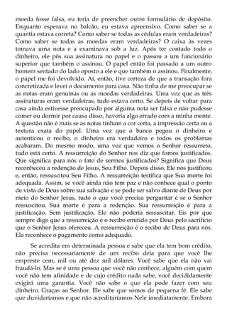 moeda fosse falsa, eu teria de preencher outro formulário de depósito.
Enquanto esperava no balcão, eu estava apreensivo. Como saber se a
quantia estava correta? Como saber se todas as cédulas eram verdadeiras?
Como saber se todas as moedas eram verdadeiras? O caixa às vezes
tomava uma nota e a examinava sob a luz. Após ter contado todo o
dinheiro, ele pôs sua assinatura no papel e o passou a um funcionário
superior que também o assinou. O papel então foi passado a um outro
homem sentado do lado oposto a ele e que também o assinou. Finalmente,
o papel me foi devolvido. Aí, então, tive certeza de que a transação fora
concretizada e levei o documento para casa. Não tinha de me preocupar se
as notas eram genuínas ou as moedas verdadeiras. Uma vez que as três
assinaturas eram verdadeiras, tudo estava certo. Se depois de voltar para
casa ainda estivesse preocupado por alguma nota ser falsa e não pudesse
comer ou dormir por causa disso, haveria algo errado com a minha mente.
A questão não é mais se as notas tinham a cor certa, a impressão certa ou a
textura exata do papel. Uma vez que o banco pegou o dinheiro e
autenticou o recibo, o dinheiro era verdadeiro e todos os problemas
acabaram. Do mesmo modo, uma vez que vemos o Senhor ressurreto,
tudo está certo. A ressurreição do Senhor nos diz que fomos justificados.
Que significa para nós o fato de sermos justificados? Significa que Deus
reconheceu a redenção de Jesus, Seu Filho. Depois disso, Ele nos justificou
e, então, ressuscitou Seu Filho. A ressurreição testifica que Sua morte foi
adequada. Assim, se você ainda não tem paz e não conhece qual o ponto
de vista de Deus sobre sua salvação e se pode ser salvo diante de Deus por
meio do Senhor Jesus, tudo o que você precisa perguntar é se o Senhor
ressuscitou. Sua morte é para a redenção. Sua ressurreição é para a
justificação. Sem justificação, Ele não poderia ressuscitar. Eis por que
sempre digo que a ressurreição é o recibo emitido por Deus pelo sacrifício
que o Senhor Jesus ofereceu. A ressurreição é o recibo de Deus para nós.
Ela reconhece o pagamento como adequado.
      Se acredita em determinada pessoa e sabe que ela tem bom crédito,
não precisa necessariamente de um recibo dela para que você lhe
empreste cem, mil ou até dez mil dólares. Você sabe que ela não vai
fraudá-lo. Mas se é uma pessoa que você não conhece, alguém com quem
você não tem afinidade e de cujo crédito nada sabe, você decididamente
exigirá uma garantia. Você não sabe o que ela pode fazer com seu
dinheiro. Graças ao Senhor. Ele sabe que somos de pequena fé. Ele sabe
que duvidaríamos e que não acreditaríamos Nele imediatamente. Embora
 