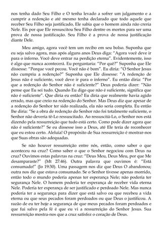 nos tenha dado Seu Filho e O tenha levado a sofrer um julgamento e a
cumprir a redenção e até mesmo tenha declarado que todo aquele que
receber Seu Filho seja justificado, Ele sabia que o homem ainda não creria
Nele. Eis por que Ele ressuscitou Seu Filho dentre os mortos para ser uma
prova de nossa justificação. Seu Filho é a prova de nossa justificação
diante Dele.
      Meu amigo, agora você tem um recibo em seu bolso. Suponha que
eu seja salvo agora, mas após alguns anos Deus diga: “Agora você deve ir
para o inferno. Você deve entrar na perdição eterna”. Evidentemente, isso
é algo que nunca acontecerá. Eu perguntaria: “Por quê?” Suponha que Ele
dissesse: “Porque você pecou. Você não é bom”. Eu diria: “O Senhor Jesus
não cumpriu a redenção?” Suponha que Ele dissesse: “A redenção de
Jesus não é suficiente, você deve ir para o inferno”. Eu então diria: “Por
que a redenção do Senhor não é suficiente?” Deus poderia dizer: “Não
pense que Eu sei tudo. Quando Eu digo que não é suficiente, significa que
não é suficiente”. Que diria eu então? Eu diria que realmente havia agido
errado, mas que creio na redenção do Senhor. Mas Deus diz que apesar de
a redenção do Senhor ter sido realizada, ela não seria completa. Eu então
lhe diria: “Se a obra de redenção do Senhor não foi totalmente suficiente, o
Senhor não deveria tê-Lo ressuscitado. Ao ressuscitá-Lo, o Senhor nos está
dizendo pela ressurreição que tudo está certo. Como pode dizer agora que
não é suficiente?” Se eu dissesse isso a Deus, até Ele teria de reconhecer
que eu estou certo. Aleluia! O propósito de Sua ressurreição é mostrar-nos
que Suas obras são adequadas.
      Se não houver ressurreição entre nós, então, como saber o que
aconteceu na cruz? Como saber o que o Senhor negociou com Deus na
cruz? Ouvimos estas palavras na cruz: “Deus Meu, Deus Meu, por que Me
desamparaste?” (Mt 27:46). Outra palavra que ouvimos é: “Está
consumado!” (Jo 19:30). Uma passagem nos diz que Deus O abandonou;
outra nos diz que estava consumado. Se o Senhor tivesse apenas morrido,
então todo o mundo poderia apenas ter esperança Nele; não poderia ter
segurança Nele. O homem poderia ter esperança de receber vida eterna
Nele. Poderia ter esperança de ser justificado e perdoado Nele. Mas nunca
poderia ter a segurança para dizer que está salvo ou que recebeu a vida
eterna ou que seus pecados foram perdoados ou que Deus o justificou. A
razão de eu ter hoje a segurança de que meus pecados foram perdoados e
que fui salvo pela fé é que eu vi a ressurreição do Senhor Jesus. Sua
ressurreição mostra-nos que a cruz satisfez o coração de Deus.
 