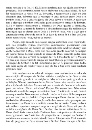 então nossa fé é vã (vs. 14, 17). Mas essa palavra não nos ajuda a resolver o
problema. Pelo contrário, torna nosso problema ainda mais difícil. Se não
há ressurreição, a nossa fé é vã. Portanto, a ressurreição é algo em que
devemos crer. Sabemos que a redenção é uma questão entre Deus e o
Senhor Jesus. Não é uma exigência de Deus sobre o homem. A redenção
não é algo que o Senhor tenha feito para satisfazer o coração do homem.
Ela é o Senhor satisfazendo a exigência de Deus quanto à santidade,
justiça e glória. A morte do Senhor e a obra redentora que Ele realizou são
transações que se deram entre Deus e o Senhor Jesus. Não é algo que é
anunciado como objeto de nossa fé. A base de nossa fé é o fato de Deus
haver ressuscitado Jesus, dentre os mortos.
     Assim, hoje nossa fé não está no sangue do Senhor Jesus redimindo-
nos dos pecados. Nunca poderemos compreender plenamente essa
questão. Até mesmo um homem tão espiritual como Andrew Murray, que
conhecia tão bem a Deus, disse que não sabia quanto valor há no sangue
do Senhor Jesus. Mesmo quando ia diante de Deus, somente podia orar:
“Deus, não sei qual o valor do sangue do Teu Filho diante de Ti. Mas eu
Te peço que todo o valor do sangue do Teu Filho seja percebido em mim”.
O sangue do Senhor é de tal importância que se eu pudesse dizer tudo,
não seria capaz de receber tudo o que Ele fez e Sua obra seria limitada
pelo meu falar.
       Não conhecemos o valor do sangue, mas conhecemos o valor da
ressurreição. O sangue do Senhor satisfez a exigência de Deus e não
sabemos quão grande é tal exigência. Mas sabemos quão grande é a
satisfação. Não sei quanto eu devia. Talvez fossem dez talentos ou talvez
dez milhões de talentos. Mas eu sei que a morte do Senhor é suficiente
para me salvar. Como sei disso? Porque Ele ressuscitou. Não estou
confiando se o dinheiro que depositei no banco é suficiente ou não. Não é
nisso que confio. Nem mesmo tenho de confiar se todo o dinheiro que eu
pus no banco era verdadeiro. O que creio é que Deus não me daria um
recibo falso. Mesmo que a redenção do Senhor fosse errada, quaisquer que
fossem os erros, Deus nunca emitiria um recibo incorreto. Assim, embora
não saiba o quanto o sangue cumpriu a exigência de Deus, sei que ele
satisfez a exigência de Deus. Se o Senhor não tivesse satisfeito a Deus,
Deus não O teria ressuscitado. Portanto, hoje você pode crer da maneira
mais ignorante. Você não tem de perguntar se o sangue do Senhor é
suficiente ou se a obra de redenção do Senhor foi aprovada. Você somente
tem de perguntar se Deus ressuscitou o Senhor. Uma vez que o Senhor
 