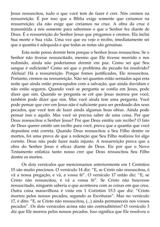Jesus ressuscitou, tudo o que você tem de fazer é crer. Nós cremos na
ressurreição. É por isso que a Bíblia exige somente que creiamos na
ressurreição; ela não exige que creiamos na cruz. A obra da cruz é
transmitida a nós somente para sabermos o que o Senhor fez diante de
Deus. É a ressurreição do Senhor Jesus que pregamos e cremos. Ela inclui
Sua morte e Sua vida. Uma vez que eu vejo o recibo, imediatamente sei
que a quantia é adequada e que todas as notas são genuínas.
      Esta noite posso dormir bem porque o Senhor Jesus ressuscitou. Se o
Senhor não tivesse ressuscitado, mesmo que Ele tivesse morrido e nos
redimido, ainda não poderíamos dormir em paz. Como sei que Seu
sangue é suficiente? Como sei que o problema do pecado foi resolvido?
Aleluia! Há a ressurreição. Porque fomos justificados, Ele ressuscitou.
Portanto, cremos na ressurreição. Não sei quantos estão sentados aqui esta
noite que ainda estão preocupados com a salvação, que ainda duvidam e
não estão seguros. Quando você se pergunta se confia em Jesus, pode
dizer que sim. Quando se pergunta se crê que Jesus morreu por você,
também pode dizer que sim. Mas você ainda tem uma pergunta. Você
pode pensar que crer em Jesus não é suficiente para ser perdoado dos seus
pecados, que você tem de fazer ainda algumas boas obras. Ainda pode
pensar isso e aquilo. Mas você só precisa saber de uma coisa. Por que
Deus ressuscitou o Senhor Jesus? Por que Deus emitiu um recibo? O fato
de Deus querer emitir um recibo para você, prova que a quantia que você
depositou está correta. Quando Deus ressuscitou a Seu Filho dentre os
mortos, foi uma prova de que a redenção que Seu Filho realizou foi algo
correto. Deus não pode fazer nada injusto. A ressurreição prova que a
obra do Senhor Jesus é eficaz diante de Deus. Eis por que o Novo
Testamento enfatiza tanto nosso crer que Deus ressuscitou Seu Filho
dentre os mortos.
      Os dois versículos que mencionamos anteriormente em 1 Coríntios
15 são muito preciosos. O versículo 14 diz: “E, se Cristo não ressuscitou, é
vã a nossa pregação, e vã, a vossa fé”. O versículo 17 então diz: “E, se
Cristo não ressuscitou, é vã a vossa fé”. Se Cristo não houvesse
ressuscitado, ninguém saberia o que aconteceu com as coisas em que creu.
Outra coisa maravilhosa é vista em 1 Coríntios 15:3 que diz: “Cristo
morreu pelos nossos pecados, segundo as Escrituras”. Mas no versículo
17, é dito: “E, se Cristo não ressuscitou, (...) ainda permaneceis nos vossos
pecados”. Os dois versículos acima não são contraditórios? O versículo 3
diz que Ele morreu pelos nossos pecados. Isso significa que Ele resolveu o
 