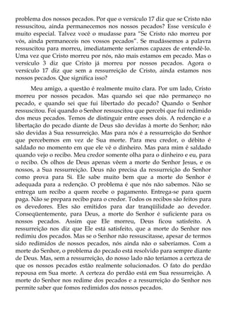 problema dos nossos pecados. Por que o versículo 17 diz que se Cristo não
ressuscitou, ainda permanecemos nos nossos pecados? Esse versículo é
muito especial. Talvez você o mudasse para “Se Cristo não morreu por
vós, ainda permaneceis nos vossos pecados”. Se mudássemos a palavra
ressuscitou para morreu, imediatamente seríamos capazes de entendê-lo.
Uma vez que Cristo morreu por nós, não mais estamos em pecado. Mas o
versículo 3 diz que Cristo já morreu por nossos pecados. Agora o
versículo 17 diz que sem a ressurreição de Cristo, ainda estamos nos
nossos pecados. Que significa isso?
      Meu amigo, a questão é realmente muito clara. Por um lado, Cristo
morreu por nossos pecados. Mas quando sei que não permaneço no
pecado, e quando sei que fui libertado do pecado? Quando o Senhor
ressuscitou. Foi quando o Senhor ressuscitou que percebi que fui redimido
dos meus pecados. Temos de distinguir entre esses dois. A redenção e a
libertação do pecado diante de Deus são devidas à morte do Senhor; não
são devidas à Sua ressurreição. Mas para nós é a ressurreição do Senhor
que percebemos em vez de Sua morte. Para meu credor, o débito é
saldado no momento em que ele vê o dinheiro. Mas para mim é saldado
quando vejo o recibo. Meu credor somente olha para o dinheiro e eu, para
o recibo. Os olhos de Deus apenas vêem a morte do Senhor Jesus, e os
nossos, a Sua ressurreição. Deus não precisa da ressurreição do Senhor
como prova para Si. Ele sabe muito bem que a morte do Senhor é
adequada para a redenção. O problema é que nós não sabemos. Não se
entrega um recibo a quem recebe o pagamento. Entrega-se para quem
paga. Não se prepara recibo para o credor. Todos os recibos são feitos para
os devedores. Eles são emitidos para dar tranqüilidade ao devedor.
Conseqüentemente, para Deus, a morte do Senhor é suficiente para os
nossos pecados. Assim que Ele morreu, Deus ficou satisfeito. A
ressurreição nos diz que Ele está satisfeito, que a morte do Senhor nos
redimiu dos pecados. Mas se o Senhor não ressuscitasse, apesar de termos
sido redimidos de nossos pecados, nós ainda não o saberíamos. Com a
morte do Senhor, o problema do pecado está resolvido para sempre diante
de Deus. Mas, sem a ressurreição, do nosso lado não teríamos a certeza de
que os nossos pecados estão realmente solucionados. O fato do perdão
repousa em Sua morte. A certeza do perdão está em Sua ressurreição. A
morte do Senhor nos redime dos pecados e a ressurreição do Senhor nos
permite saber que fomos redimidos dos nossos pecados.
 