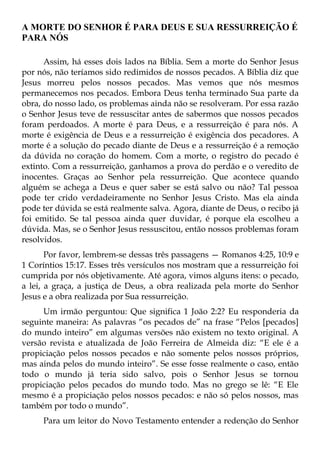 A MORTE DO SENHOR É PARA DEUS E SUA RESSURREIÇÃO É
PARA NÓS

      Assim, há esses dois lados na Bíblia. Sem a morte do Senhor Jesus
por nós, não teríamos sido redimidos de nossos pecados. A Bíblia diz que
Jesus morreu pelos nossos pecados. Mas vemos que nós mesmos
permanecemos nos pecados. Embora Deus tenha terminado Sua parte da
obra, do nosso lado, os problemas ainda não se resolveram. Por essa razão
o Senhor Jesus teve de ressuscitar antes de sabermos que nossos pecados
foram perdoados. A morte é para Deus, e a ressurreição é para nós. A
morte é exigência de Deus e a ressurreição é exigência dos pecadores. A
morte é a solução do pecado diante de Deus e a ressurreição é a remoção
da dúvida no coração do homem. Com a morte, o registro do pecado é
extinto. Com a ressurreição, ganhamos a prova do perdão e o veredito de
inocentes. Graças ao Senhor pela ressurreição. Que acontece quando
alguém se achega a Deus e quer saber se está salvo ou não? Tal pessoa
pode ter crido verdadeiramente no Senhor Jesus Cristo. Mas ela ainda
pode ter dúvida se está realmente salva. Agora, diante de Deus, o recibo já
foi emitido. Se tal pessoa ainda quer duvidar, é porque ela escolheu a
dúvida. Mas, se o Senhor Jesus ressuscitou, então nossos problemas foram
resolvidos.
       Por favor, lembrem-se dessas três passagens — Romanos 4:25, 10:9 e
1 Coríntios 15:17. Esses três versículos nos mostram que a ressurreição foi
cumprida por nós objetivamente. Até agora, vimos alguns itens: o pecado,
a lei, a graça, a justiça de Deus, a obra realizada pela morte do Senhor
Jesus e a obra realizada por Sua ressurreição.
     Um irmão perguntou: Que significa 1 João 2:2? Eu responderia da
seguinte maneira: As palavras “os pecados de” na frase “Pelos [pecados]
do mundo inteiro” em algumas versões não existem no texto original. A
versão revista e atualizada de João Ferreira de Almeida diz: “E ele é a
propiciação pelos nossos pecados e não somente pelos nossos próprios,
mas ainda pelos do mundo inteiro”. Se esse fosse realmente o caso, então
todo o mundo já teria sido salvo, pois o Senhor Jesus se tornou
propiciação pelos pecados do mundo todo. Mas no grego se lê: “E Ele
mesmo é a propiciação pelos nossos pecados: e não só pelos nossos, mas
também por todo o mundo”.
     Para um leitor do Novo Testamento entender a redenção do Senhor
 