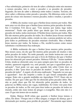 e Sua substituição, primeiro ele tem de saber a distinção entre nós mesmos
e nossos pecados, isto é, entre o pecador e os pecados do pecador.
Segundo, ele tem de saber a diferença entre todos e muitos. Terceiro, ele
deve saber a diferença entre pecado e pecados. Há diferença entre os três
pares de coisas: nós mesmos e nossos pecados, todos e muitos, e pecado e
pecados.
      A Bíblia diz muitas vezes que o Senhor Jesus morreu por todos. Mas
nem uma vez ela disse que o Senhor Jesus morreu pelos pecados de todos.
Em 2 Coríntios 5:14 diz-se que: “Um morreu por todos; logo todos
morreram”. Paulo não podia dizer que desde que Um morreu pelos
pecados de todos, todos morreram. O Senhor Jesus morreu por todos. Mas
Ele não morreu pelos pecados de todos. Se o Senhor Jesus tivesse morrido
pelos pecados de todos, então, crendo ou não, a pessoa poderia ser salva,
pois todos os problemas de pecados estariam resolvidos. Mas o Senhor
Jesus morreu por todos. Se formos a Ele, recebê-Lo-emos como nosso
substituto e receberemos Sua redenção.
      A Bíblia realmente diz que o Senhor Jesus morreu pelos pecados.
Mas nesses casos, ela diz que Ele morreu pelos pecados de muitos e não
pelos pecados de todos. Na noite passada, um irmão testou-me com um
versículo. Ele me perguntou por que o livro de Hebreus diz que o Senhor
Jesus foi oferecido por nossos pecados. Hebreus 9:28 diz: “Assim também
Cristo, tendo-se oferecido uma vez para sempre para tirar os pecados de
muitos, aparecerá segunda vez, sem pecado, aos que o aguardam para a
salvação”. Você pode ver que aqui, quando fala sobre Cristo tirar os
pecados, é dito “para tirar os pecados de muitos”, e não “para tirar os
pecados de todos”. A seguir, ele dá uma explicação: “Segunda vez aos que
o aguardam”. Isso diz respeito a todos os que foram comprados pelo
sangue. Estes são a grande multidão em Apocalipse 7:9-17. Esses são os
muitos. Eis por que é dito que Ele foi oferecido pelos pecados deles. Mas
não se pode dizer que Ele foi oferecido pelos pecados de todos. As
palavras na Bíblia nunca são vagas, indefinidas. Se Cristo veio para tirar
os pecados de todos, se Ele veio para tirar todos os pecados de todos no
mundo, então não mais temos de pregar o evangelho. Mas este não é o
caso. O que nós temos são os muitos.
       Então, Mateus 26:28 relata que quando o Senhor Jesus tomou o
cálice, Ele disse: “Porque isto é o Meu sangue, o sangue da aliança, que é
derramado por muitos, para perdão de pecados”. Novamente aqui temos
 