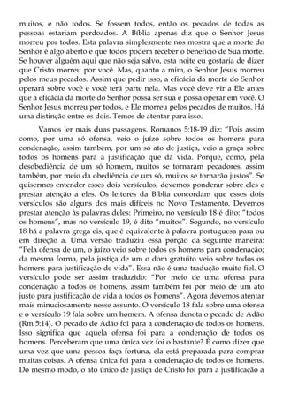 muitos, e não todos. Se fossem todos, então os pecados de todas as
pessoas estariam perdoados. A Bíblia apenas diz que o Senhor Jesus
morreu por todos. Esta palavra simplesmente nos mostra que a morte do
Senhor é algo aberto e que todos podem receber o benefício de Sua morte.
Se houver alguém aqui que não seja salvo, esta noite eu gostaria de dizer
que Cristo morreu por você. Mas, quanto a mim, o Senhor Jesus morreu
pelos meus pecados. Assim que pedir isso, a eficácia da morte do Senhor
operará sobre você e você terá parte nela. Mas você deve vir a Ele antes
que a eficácia da morte do Senhor possa ser sua e possa operar em você. O
Senhor Jesus morreu por todos, e Ele morreu pelos pecados de muitos. Há
uma distinção entre os dois. Temos de atentar para isso.
      Vamos ler mais duas passagens. Romanos 5:18-19 diz: “Pois assim
como, por uma só ofensa, veio o juízo sobre todos os homens para
condenação, assim também, por um só ato de justiça, veio a graça sobre
todos os homens para a justificação que dá vida. Porque, como, pela
desobediência de um só homem, muitos se tornaram pecadores, assim
também, por meio da obediência de um só, muitos se tornarão justos”. Se
quisermos entender esses dois versículos, devemos ponderar sobre eles e
prestar atenção a eles. Os leitores da Bíblia concordam que esses dois
versículos são alguns dos mais difíceis no Novo Testamento. Devemos
prestar atenção às palavras deles: Primeiro, no versículo 18 é dito: “todos
os homens”, mas no versículo 19, é dito “muitos”. Segundo, no versículo
18 há a palavra grega eis, que é equivalente à palavra portuguesa para ou
em direção a. Uma versão traduziu essa porção da seguinte maneira:
“Pela ofensa de um, o juízo veio sobre todos os homens para condenação;
da mesma forma, pela justiça de um o dom gratuito veio sobre todos os
homens para justificação de vida”. Essa não é uma tradução muito fiel. O
versículo pode ser assim traduzido: “Por meio de uma ofensa para
condenação a todos os homens, assim também foi por meio de um ato
justo para justificação de vida a todos os homens”. Agora devemos atentar
mais minuciosamente nesse assunto. O versículo 18 fala sobre uma ofensa
e o versículo 19 fala sobre um homem. A ofensa denota o pecado de Adão
(Rm 5:14). O pecado de Adão foi para a condenação de todos os homens.
Isso significa que aquela ofensa foi para a condenação de todos os
homens. Perceberam que uma única vez foi o bastante? É como dizer que
uma vez que uma pessoa faça fortuna, ela está preparada para comprar
muitas coisas. A ofensa única foi para a condenação de todos os homens.
Do mesmo modo, o ato único de justiça de Cristo foi para a justificação a
 
