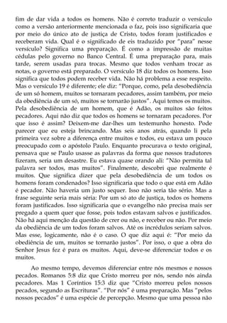 fim de dar vida a todos os homens. Não é correto traduzir o versículo
como a versão anteriormente mencionada o faz, pois isso significaria que
por meio do único ato de justiça de Cristo, todos foram justificados e
receberam vida. Qual é o significado de eis traduzido por “para” nesse
versículo? Significa uma preparação. É como a impressão de muitas
cédulas pelo governo no Banco Central. É uma preparação para, mais
tarde, serem usadas para trocas. Mesmo que todos venham trocar as
notas, o governo está preparado. O versículo 18 diz todos os homens. Isso
significa que todos podem receber vida. Não há problema a esse respeito.
Mas o versículo 19 é diferente; ele diz: “Porque, como, pela desobediência
de um só homem, muitos se tornaram pecadores, assim também, por meio
da obediência de um só, muitos se tornarão justos”. Aqui temos os muitos.
Pela desobediência de um homem, que é Adão, os muitos são feitos
pecadores. Aqui não diz que todos os homens se tornaram pecadores. Por
que isso é assim? Deixem-me dar-lhes um testemunho honesto. Pode
parecer que eu esteja brincando. Mas seis anos atrás, quando li pela
primeira vez sobre a diferença entre muitos e todos, eu estava um pouco
preocupado com o apóstolo Paulo. Enquanto procurava o texto original,
pensava que se Paulo usasse as palavras da forma que nossos tradutores
fizeram, seria um desastre. Eu estava quase orando ali: “Não permita tal
palavra ser todos, mas muitos”. Finalmente, descobri que realmente é
muitos. Que significa dizer que pela desobediência de um todos os
homens foram condenados? Isso significaria que todo o que está em Adão
é pecador. Não haveria um justo sequer. Isso não seria tão sério. Mas a
frase seguinte seria mais séria: Por um só ato de justiça, todos os homens
foram justificados. Isso significaria que o evangelho não precisa mais ser
pregado a quem quer que fosse, pois todos estavam salvos e justificados.
Não há aqui menção da questão de crer ou não, e receber ou não. Por meio
da obediência de um todos foram salvos. Até os incrédulos seriam salvos.
Mas esse, logicamente, não é o caso. O que diz aqui é: “Por meio da
obediência de um, muitos se tornarão justos”. Por isso, o que a obra do
Senhor Jesus fez é para os muitos. Aqui, deve-se diferenciar todos e os
muitos.
     Ao mesmo tempo, devemos diferenciar entre nós mesmos e nossos
pecados. Romanos 5:8 diz que Cristo morreu por nós, sendo nós ainda
pecadores. Mas 1 Coríntios 15:3 diz que “Cristo morreu pelos nossos
pecados, segundo as Escrituras”. “Por nós” é uma preparação. Mas “pelos
nossos pecados” é uma espécie de percepção. Mesmo que uma pessoa não
 
