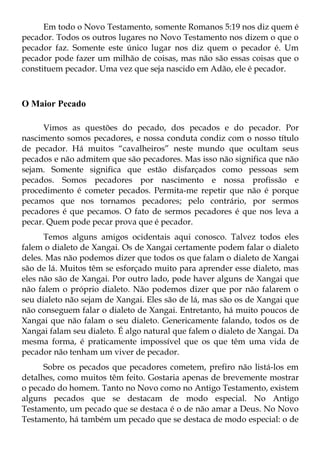 Em todo o Novo Testamento, somente Romanos 5:19 nos diz quem é
pecador. Todos os outros lugares no Novo Testamento nos dizem o que o
pecador faz. Somente este único lugar nos diz quem o pecador é. Um
pecador pode fazer um milhão de coisas, mas não são essas coisas que o
constituem pecador. Uma vez que seja nascido em Adão, ele é pecador.



O Maior Pecado

      Vimos as questões do pecado, dos pecados e do pecador. Por
nascimento somos pecadores, e nossa conduta condiz com o nosso título
de pecador. Há muitos “cavalheiros” neste mundo que ocultam seus
pecados e não admitem que são pecadores. Mas isso não significa que não
sejam. Somente significa que estão disfarçados como pessoas sem
pecados. Somos pecadores por nascimento e nossa profissão e
procedimento é cometer pecados. Permita-me repetir que não é porque
pecamos que nos tornamos pecadores; pelo contrário, por sermos
pecadores é que pecamos. O fato de sermos pecadores é que nos leva a
pecar. Quem pode pecar prova que é pecador.
      Temos alguns amigos ocidentais aqui conosco. Talvez todos eles
falem o dialeto de Xangai. Os de Xangai certamente podem falar o dialeto
deles. Mas não podemos dizer que todos os que falam o dialeto de Xangai
são de lá. Muitos têm se esforçado muito para aprender esse dialeto, mas
eles não são de Xangai. Por outro lado, pode haver alguns de Xangai que
não falem o próprio dialeto. Não podemos dizer que por não falarem o
seu dialeto não sejam de Xangai. Eles são de lá, mas são os de Xangai que
não conseguem falar o dialeto de Xangai. Entretanto, há muito poucos de
Xangai que não falam o seu dialeto. Genericamente falando, todos os de
Xangai falam seu dialeto. É algo natural que falem o dialeto de Xangai. Da
mesma forma, é praticamente impossível que os que têm uma vida de
pecador não tenham um viver de pecador.
      Sobre os pecados que pecadores cometem, prefiro não listá-los em
detalhes, como muitos têm feito. Gostaria apenas de brevemente mostrar
o pecado do homem. Tanto no Novo como no Antigo Testamento, existem
alguns pecados que se destacam de modo especial. No Antigo
Testamento, um pecado que se destaca é o de não amar a Deus. No Novo
Testamento, há também um pecado que se destaca de modo especial: o de
 