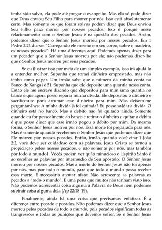 tenha sido salva, ela pode até pregar o evangelho. Mas ela só pode dizer
que Deus enviou Seu Filho para morrer por nós. Isso está absolutamente
certo. Mas somente os que foram salvos podem dizer que Deus enviou
Seu Filho para morrer por nossos pecados. Isso é porque nosso
relacionamento com o Senhor Jesus é na questão dos pecados. Assim,
podemos dizer que o Senhor Jesus morreu por nossos pecados. Em 1
Pedro 2:24 diz-se: “Carregando ele mesmo em seu corpo, sobre o madeiro,
os nossos pecados”. Há uma diferença aqui. Podemos apenas dizer para
um pecador que o Senhor Jesus morreu por ele; não podemos dizer-lhe
que o Senhor Jesus morreu por seus pecados.
       Se eu ilustrar isso por meio de um simples exemplo, isso irá ajudá-lo
a entender melhor. Suponha que tomei dinheiro emprestado, mas não
tenho como pagar. Um irmão sabe que o número da minha conta no
Banco de Xangai é 51. Suponha que ele deposite uma quantia nessa conta.
Então ele me escreve dizendo que depositou para mim uma quantia no
banco e que agora posso reparar minha dívida. Ele depositou o dinheiro e
sacrificou-se para arrumar esse dinheiro para mim. Mas deixem-me
perguntar-lhes: A minha dívida já foi quitada? Eu posso saldar a dívida. O
dinheiro está no banco. Mas o débito não foi quitado ainda. Somente
quando eu for pessoalmente ao banco e retirar o dinheiro e quitar o débito
é que posso dizer que esse irmão pagou o débito por mim. Da mesma
forma, o Senhor Jesus morreu por nós. Essa morte foi preparada para nós.
Mas é somente quando recebemos o Senhor Jesus que podemos dizer que
Ele morreu por nossos pecados. Então, irmão, quando você citar 1 João
2:2, você deve ser cuidadoso com as palavras. Jesus Cristo se tornou a
propiciação pelos nossos pecados, e não somente por nós, mas também
por todo o mundo1. Vocês podem ver quão minucioso o Espírito Santo é
ao escolher as palavras por intermédio de Seu apóstolo. O Senhor Jesus
morreu por nossos pecados. Mas a morte do Senhor Jesus não foi apenas
por nós, mas por todo o mundo, para que todo o mundo possa receber
essa morte. É necessário atentar nisto: Não acrescente as palavras os
pecados a “todo o mundo”. É uma pena que muitos não tenham visto isso.
Não podemos acrescentar coisa alguma à Palavra de Deus nem podemos
subtrair coisa alguma dela (Ap 22:18-19).
      Finalmente, ainda há uma coisa que precisamos enfatizar. É a
diferença entre pecado e pecados. Não podemos dizer que o Senhor Jesus
morreu pelos pecados de todo o mundo, pois pecados significam todas as
trangressões e todas as punições que devemos sofrer. Se o Senhor Jesus
 