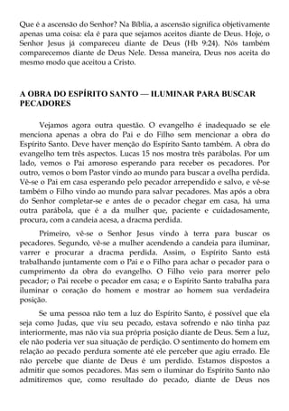 Que é a ascensão do Senhor? Na Bíblia, a ascensão significa objetivamente
apenas uma coisa: ela é para que sejamos aceitos diante de Deus. Hoje, o
Senhor Jesus já compareceu diante de Deus (Hb 9:24). Nós também
comparecemos diante de Deus Nele. Dessa maneira, Deus nos aceita do
mesmo modo que aceitou a Cristo.



A OBRA DO ESPÍRITO SANTO — ILUMINAR PARA BUSCAR
PECADORES

      Vejamos agora outra questão. O evangelho é inadequado se ele
menciona apenas a obra do Pai e do Filho sem mencionar a obra do
Espírito Santo. Deve haver menção do Espírito Santo também. A obra do
evangelho tem três aspectos. Lucas 15 nos mostra três parábolas. Por um
lado, vemos o Pai amoroso esperando para receber os pecadores. Por
outro, vemos o bom Pastor vindo ao mundo para buscar a ovelha perdida.
Vê-se o Pai em casa esperando pelo pecador arrependido e salvo, e vê-se
também o Filho vindo ao mundo para salvar pecadores. Mas após a obra
do Senhor completar-se e antes de o pecador chegar em casa, há uma
outra parábola, que é a da mulher que, paciente e cuidadosamente,
procura, com a candeia acesa, a dracma perdida.
      Primeiro, vê-se o Senhor Jesus vindo à terra para buscar os
pecadores. Segundo, vê-se a mulher acendendo a candeia para iluminar,
varrer e procurar a dracma perdida. Assim, o Espírito Santo está
trabalhando juntamente com o Pai e o Filho para achar o pecador para o
cumprimento da obra do evangelho. O Filho veio para morrer pelo
pecador; o Pai recebe o pecador em casa; e o Espírito Santo trabalha para
iluminar o coração do homem e mostrar ao homem sua verdadeira
posição.
      Se uma pessoa não tem a luz do Espírito Santo, é possível que ela
seja como Judas, que viu seu pecado, estava sofrendo e não tinha paz
interiormente, mas não via sua própria posição diante de Deus. Sem a luz,
ele não poderia ver sua situação de perdição. O sentimento do homem em
relação ao pecado perdura somente até ele perceber que agiu errado. Ele
não percebe que diante de Deus é um perdido. Estamos dispostos a
admitir que somos pecadores. Mas sem o iluminar do Espírito Santo não
admitiremos que, como resultado do pecado, diante de Deus nos
 