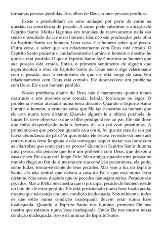 tornamos pessoas perdidas. Aos olhos de Deus, somos pessoas perdidas.
      Existe a possibilidade de uma imitação por parte da carne na
questão da consciência do pecado. A carne pode substituir a atuação do
Espírito Santo. Muitas lágrimas em reuniões de reavivamento nada são
senão o resultado da carne do homem. Elas não são produzidas pela obra
do Espírito Santo no homem. Uma coisa é o homem saber que pecou.
Outra coisa, é saber que seu relacionamento com Deus está errado. O
Espírito Santo paciente e cuidadosamente ilumina o homem e mostra-lhe
que ele está perdido. O que o Espírito Santo faz é mostrar ao homem que
sua posição está errada. Então, o primeiro sentimento de alguém que
experimentou a obra do Espírito Santo de Deus não é algo relacionado
com o pecado, mas o sentimento de que ele está longe de casa. Seu
relacionamento com Deus está cortado. Ele desenvolveu um problema
com Deus. Ele é um homem perdido.
      Nosso problema diante de Deus não é meramente quanto temos
destruído a nós mesmos com comida, bebida, fornicação ou jogos. O
problema é estar afastado numa terra distante. Quando o Espírito Santo
ilumina o homem, a primeira coisa que Ele faz é mostrar ao homem que
ele está numa terra distante. Quando alguém lê a última parábola de
Lucas 15, deve observar o que o filho pródigo disse ao pai. Ele não disse
que tinha desperdiçado toda a fortuna de seu pai com prostitutas. A
primeira coisa que percebeu quando caiu em si, foi que na casa de seu pai
havia abundância de pão. Por que, então, ele estava vivendo em meio aos
porcos numa terra longíqua e não conseguia sequer matar sua fome com
as alfarrobas que eram para os porcos? Quando o Espírito Santo ilumina
uma pessoa, ela percebe que tem um problema com Deus, que deixou a
casa de seu Pai e que está longe Dele. Meu amigo, quando uma pessoa no
mundo chega ao fim de si mesma em sua condição pecaminosa, ela pode,
como Judas, tornar-se ciente de seus pecados. Mas sem a luz do Espírito
Santo, ela não sentirá que deixou a casa do Pai e que está numa terra
distante. Não estou dizendo que os pecados não sejam sérios. Pecados são
pecados. Mas a Bíblia nos mostra que o principal pecado do homem reside
no fato de ele estar perdido. Ele está posicionado numa base inadequada,
mesmo que não esteja em uma condição inadequada. Naturalmente, todos
os que estão numa condição inadequada devem estar numa base
inadequada. Quando o Espírito Santo nos ilumina, primeiro Ele nos
mostra que estamos numa base inadequada. Então Ele nos mostra nossa
condição inadequada. Isso é o iluminar do Espírito Santo.
 