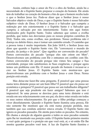 Assim, embora haja o amor do Pai e a obra do Senhor, ainda há a
necessidade de o Espírito Santo preparar o coração do homem. Ele ainda
tem de trabalhar no coração do homem a fim de que o homem receba tudo
o que o Senhor Jesus fez. Pode-se dizer que o Senhor Jesus é nosso
Salvador objetivo vindo de Deus, e que o Espírito Santo é nosso Salvador
subjetivo vindo de Deus. O Senhor Jesus é o Salvador que cumpriu a
redenção por nós exteriormente e o Espírito Santo é o Salvador que
cumpriu a salvação por nós interiormente. Todos nós aqui fomos
iluminados pelo Espírito Santo. Todos sabemos que somos a ovelha
perdida, que todos nos desviamos para os nossos próprios caminhos (Is
53:6). Todos nós, como ovelhas, nos perdemos. Nosso problema não é
doença ou defeito físico, mas é tomar um caminho errado. O caminho que
a pessoa toma é muito importante. Em João 16:8-9, o Senhor Jesus nos
disse que quando o Espírito Santo vier, Ele “convencerá o mundo do
pecado, da justiça e do juízo”. Que significa ser convencido do pecado?
Fomos convencidos do pecado “porque eles não crêem em Mim”.
Desenvolvemos um problema com Ele e entramos em conflito com Ele.
Fomos convencidos do pecado porque não vimos Seu sangue e Sua
autoridade, porque não satisfizemos às Suas exigências, e porque agora
temos um problema com Ele. O maior pecado do homem é recusar-se a
crer no Senhor Jesus. O Espírito Santo vem mostrar-nos que
desenvolvemos um problema com o Senhor Jesus e com Deus. Nossa
posição está errada.
      Mas deixe-me fazer-lhe uma pergunta. É possível que uma pessoa
numa terra distante possa ser um bom filho? É possível que ela possa ser
econômica e próspera? É possível que possa ser um trabalhador diligente?
É possível que seja prudente em fazer amigos? Sabemos que isso é
impossível. Se uma pessoa se desviou para uma terra distante e está
errada em seu relacionamento com seu pai, ela deve estar errada em todos
os seus outros relacionamentos. Eis por que o filho pródigo começou a
viver dissolutamente. Quando o Espírito Santo ilumina uma pessoa, Ele
não somente lhe mostrará que ela está numa posição perdida, mas
também que sua conduta anterior estava errada. O Espírito Santo não
ignora os pecados passados. Ele atenta para todos os pecados. No entanto,
Ele chama a atenção de alguém quanto a todos os seus pecados somente
após lhe ter mostrado sua posição caída. O Espírito Santo primeiro mostra
a você quão perigosa é a posição em que você está, aí, e só então Ele lhe
mostra quantos pecados você tem. A luz do Espírito Santo ilumina e
 