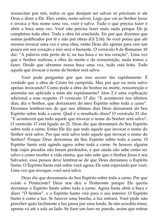 ressuscitar por nós, todos os que desejam ser salvos só precisam ir até
Deus e dizer a Ele. Eles, então, serão salvos. Logo que vai ao Senhor Jesus
e invoca o Seu nome uma vez, você é salvo. Tudo o que precisa fazer é
abrir a boca uma vez. Você não precisa fazer mais nada porque Ele já
completou toda obra. Toda a obra foi concluída. Eis por que dizemos que
somos justificados por fé e não por obras (Gl 2:16). Se você pensa que até
mesmo invocar uma vez é uma obra, então Deus diz apenas para crer um
pouco em seu coração e isso será o bastante. O versículo 8 de Romanos 10
diz: “A palavra está perto de ti, na tua boca e no teu coração”. Uma vez
que o Senhor realizou a obra da morte e da ressurreição, nada temos a
fazer. Desde que abramos nossa boca uma vez, tudo está feito. Todo
aquele que invocar o nome do Senhor será salvo.
      Você pode perguntar por que isso ocorre tão rapidamente. É
verdade que a obra de Cristo foi cumprida. Mas por que eu seria salvo
apenas invocando? Como pode a obra do Senhor na morte, ressurreição e
ascensão ser aplicada a mim tão rapidamente? Atos 2 é uma explicação
adicional a esse respeito. O versículo 17 diz: “E acontecerá nos últimos
dias, diz o Senhor, que derramarei do meu Espírito sobre toda a carne”.
Devemos lembrar-nos de que nos últimos dias Deus derramará do Seu
Espírito sobre toda a carne. Qual é o resultado disso? O versículo 21 diz:
“E acontecerá que todo aquele que invocar o nome do Senhor será salvo”.
O versículo 17 está ligado ao 21. Deus diz que derramará do Seu Espírito
sobre toda a carne. Então Ele diz que todo aquele que invocar o nome do
Senhor será salvo. Por que será salvo todo aquele que invocar o nome do
Senhor? Porque Deus derramou do Seu Espírito sobre toda a carne. O
Espírito Santo está agindo agora sobre toda a carne. Se houver alguém
hoje cujos pecados não foram perdoados, e que ainda não sabe como ser
salvo e como receber a vida eterna, que não sabe que o Senhor Jesus é seu
Salvador, essa pessoa deve lembrar-se de que Deus derramou o Espírito
Santo. O Espírito Santo está sobre você agora; Ele está esperando por você.
Uma vez que invoque, você será salvo.
      Deus diz que derramaria do Seu Espírito sobre toda a carne. Por que
existe o Pentecoste? Deus nos deu o Pentecoste porque Ele queria
derramar o Espírito Santo sobre toda a carne. Agora basta abrir a boca e
dizer “Ó Senhor”. e o Espírito Santo virá para o seu interior. O Espírito
Santo é como a luz. Se houver uma brecha, a luz entrará. Você pode não
perceber quão facilmente a luz passa por uma fenda. Se não acredita nisso,
apenas vá até a sala ao lado. Se fizer um furo na parede, assim que retirar
 