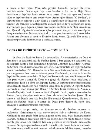 a broca, a luz entra. Você não precisa buscá-la, porque ela entra
imediatamente. Desde que haja uma brecha, a luz entra. Hoje Deus
derramou o Espírito Santo sobre toda carne. Uma vez que você esteja
vivo, o Espírito Santo está sobre você. Assim que disser: “Ó Senhor”, o
Espírito Santo começa a agir. Este é o significado de invocar o nome do
Senhor. Os chineses de antigamente diziam que se deve suplicar aos céus,
à terra e aos pais. Agora, apenas precisamos suplicar ao Senhor uma única
vez. Quando alguém fala sobre oração, pensa-se sempre mais em súplica
do que em invocar. Na verdade, tudo o que precisamos fazer é invocá-Lo.
Assim que abrimos a boca, o Espírito Santo entra. Quando Ele entra, a
obra completa do Senhor Jesus é trazida até nós.



A OBRA DO ESPÍRITO SANTO — COMUNHÃO

      A obra do Espírito Santo é a comunhão. A característica de Deus é
Seu amor. A característica do Senhor Jesus é Sua graça, e a característica
do Espírito Santo é Sua comunhão. Segunda Coríntios 13:13 diz: “A graça
do Senhor Jesus Cristo, e o amor de Deus, e a comunhão do Espírito Santo
sejam com todos vós”. Deus é amor e Sua característica é amor. O Senhor
Jesus é graça e Sua característica é graça. Finalmente, a característica do
Espírito Santo é comunhão. O Espírito Santo nada tem em Si mesmo. Ele
traz para você o amor de Deus e a graça do Senhor Jesus mediante a
comunhão. Essa é a obra do Espírito Santo. O Espírito Santo não realizou
uma obra de amor. Ele não realizou uma obra de graça. O Espírito Santo
transmite a você aquilo que Deus e o Senhor Jesus realizaram. Assim, a
obra do Espírito Santo é comunhão. O Espírito Santo, após a ascensão do
Senhor Jesus, simplesmente está pleno da obra do Senhor Jesus. Ele é
como a luz! Desde que haja brecha, Ele entrará. Quando entra, Ele traz a
graça do Senhor Jesus e o amor de Deus para dentro de você. Esta
salvação é verdadeiramente completa.
      Algum tempo atrás, um famoso servo do Senhor morreu na
Inglaterra. Naturalmente, sua morte estava sob a soberania de Deus.
Nenhum de nós pode falar coisa alguma sobre isso. Mas, humanamente
falando, podemos dizer algo sobre sua morte. Ele era muito fraco e esteve
doente por anos. Os médicos haviam prescrito determinada medicação
para ele. Sempre que inalava aquele remédio, ele ficava forte novamente.
Ele colocava o medicamento em seu criado mudo. Muitas vezes, quando
 