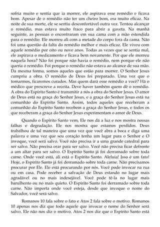 sofria muito e sentia que ia morrer, ele aspirava esse remédio e ficava
bom. Apesar de o remédio não ter um cheiro bom, era muito eficaz. Na
noite de sua morte, ele se sentiu desconfortável outra vez. Tentou alcançar
o remédio, mas estava muito fraco para abrir a gaveta. Na manhã
seguinte, as pessoas o encontraram em sua cama com a mão estendida
para o remédio. Ele morreu ali com a metade do corpo fora da cama. Não
foi uma questão da falta do remédio melhor e mais eficaz. Ele viveu com
aquele remédio por oito ou nove anos. Todas as vezes que se sentia mal,
ele aspirava o medicamento e ficava bem novamente. Por que ele morreu
naquela hora? Não foi porque não havia o remédio, nem porque ele não
queria o remédio. Foi porque o remédio não estava ao alcance de sua mão.
Da mesma forma, somos aqueles que estão para morrer. O Senhor Jesus
cumpriu a obra. O remédio de Deus foi preparado. Uma vez que o
tomarmos, ficaremos curados. Mas quem dará esse remédio a você? Há o
médico que prescreve a receita. Deve haver também quem dê o remédio.
A obra do Espírito Santo é transmitir a nós a obra do Senhor Jesus. O amor
de Deus está na graça do Senhor Jesus, e a graça do Senhor Jesus está na
comunhão do Espírito Santo. Assim, todos aqueles que receberam a
comunhão do Espírito Santo recebem a graça do Senhor Jesus, e todos os
que receberam a graça do Senhor Jesus experimentam o amor de Deus.
      Quando o Espírito Santo vem, Ele nos dá a luz e nos mostra nossas
falhas e degradação. Ele nos mostra que estamos perdidos. Deus
trabalhou de tal maneira que uma vez que você abra a boca e diga uma
palavra e uma vez que seu coração tenha um lugar para o Senhor e O
invoque, você será salvo. Você não precisa ir a uma grande catedral para
ser salvo. Não precisa orar para ser salvo. Você não precisa ficar defronte
a um altar para ser salvo. O Espírito Santo já foi derramado sobre toda
carne. Onde você está, ali está o Espírito Santo. Aleluia! Isso é um fato!
Hoje, o Espírito Santo já foi derramado sobre toda carne. Não precisamos
procurar por Ele. Ele está procurando por nós. Você pode invocar na rua
ou em casa. Pode receber a salvação de Deus estando no lugar mais
agradável ou no mais indesejável. Você pode tê-la no lugar mais
barulhento ou no mais quieto. O Espírito Santo foi derramado sobre toda
carne. Não importa onde você esteja, desde que invoque o nome do
Salvador, você será salvo.
      Romanos 10 fala sobre o fato e Atos 2 fala sobre o motivo. Romanos
10 apenas nos diz que todo aquele que invocar o nome do Senhor será
salvo. Ele não nos diz o motivo. Atos 2 nos diz que o Espírito Santo está
 