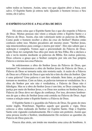 sobre todos os homens. Assim, uma vez que alguém abrir a boca, será
salvo. O Espírito Santo já entrou nele. Quando o homem invoca o Seu
nome, ele é salvo.



O ESPÍRITO SANTO E A PALAVRA DE DEUS

      Há outra coisa que o Espírito Santo faz e que diz respeito à Palavra
de Deus. Muitas pessoas não vêem a relação entre o Espírito Santo e a
Palavra de Deus. Assim, elas não valorizam tanto as palavras da Bíblia.
Como pode o homem receber a obra da cruz do Senhor? Muitos estão
confusos sobre isso. Muitos pecadores até mesmo oram: “Senhor Jesus,
seja misericordioso para comigo e morra por mim”. Eles não sabem que a
redenção é completa. Vemos aqui a preciosidade da Palavra de Deus.
Após Deus ter cumprido Sua obra por meio de Seu Filho, Ele a declara a
nós e no-la mostra mediante as palavras da Bíblia. Em outras palavras,
Deus colocou a graça que o Senhor cumpriu por nós em Sua própria
Palavra e enviou-nos essa Palavra.
       Se retirássemos a obra do Senhor Jesus da Palavra de Deus, que
teríamos? Se extraíssemos a obra do Senhor Jesus da Palavra de Deus, a
Palavra de Deus se tornaria nula; não restaria nada. A razão de a Palavra
de Deus ser a Palavra de Deus é que nela há o fato da obra do Senhor. Que
é uma palavra? Uma palavra é um fato relatado. Sem fatos, as palavras
tornam-se mentiras. Com os fatos, as palavras tornam-se verdadeiras. Se a
obra do Senhor por nós não é verdadeira, a Palavra de Deus não é
fidedigna. Mas se a obra do Senhor Jesus é um fato, se Deus cumpriu Sua
justiça por meio do Senhor Jesus, e se Deus nos aceitou no Senhor Jesus, a
Palavra de Deus deve ser digna de confiança. Por isso, devemos lembrar-
nos de que a obra do Senhor Jesus está contida na Palavra de Deus. Aqui
vemos a relação entre o Espírito Santo e a Palavra de Deus.
      O Espírito Santo é o guardião da Palavra de Deus. Eu gosto do meu
nome inglês, Watchman. Significa aquele que guarda e vigia. Deus
colocou a obra realizada do Senhor no Espírito Santo. Hoje o Espírito
Santo está vigiando cuidadosamente. Ele é como um porteiro. Assim que
uma pessoa recebe o Senhor, imediatamente Ele esclarece as questões da
Palavra de Deus para ele.
     Poucos dias atrás, um irmão me mandou uma caixa de bombons. A
 