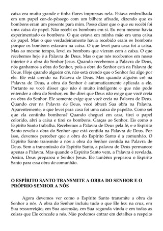 caixa era muito grande e tinha flores impressas nela. Estava embrulhada
em um papel cor-de-pêssego com um bilhete afixado, dizendo que os
bombons eram um presente para mim. Posso dizer que o que eu recebi foi
uma caixa de papel. Não recebi os bombons em si. Eu nem mesmo havia
experimentado os bombons. O que estava em minha mão era uma caixa
de papel. Mas o que verdadeiramente havia recebido eram os bombons
porque os bombons estavam na caixa. O que levei para casa foi a caixa.
Mas ao mesmo tempo, levei os bombons que vieram com a caixa. O que
recebemos hoje é a Palavra de Deus. Mas o que nós recebemos em nosso
interior é a obra do Senhor Jesus. Quando recebemos a Palavra de Deus,
nós ganhamos a obra do Senhor, pois a obra do Senhor está na Palavra de
Deus. Hoje quando alguém crê, não está crendo que o Senhor fez algo por
ele. Ele está crendo na Palavra de Deus. Mas quando alguém crê na
Palavra de Deus, a obra do Senhor é automaticamente aplicada a ele.
Portanto se você disser que não é muito inteligente e que não pode
entender a obra do Senhor, eu lhe direi que Deus não exige que você creia
na obra do Senhor. Ele somente exige que você creia na Palavra de Deus.
Quando crer na Palavra de Deus, você obterá Sua obra na Palavra.
Aparentemente, o que levei para casa foi uma caixa de papelão. Como sei
que ela continha bombons? Quando cheguei em casa, tirei o papel
colorido, abri a caixa e tirei os bombons. Graças ao Senhor. Eis como o
Espírito Santo trabalha. Recebemos a Palavra de Deus pela fé, e o Espírito
Santo revela a obra do Senhor que está contida na Palavra de Deus. Por
isso, devemos perceber que a obra do Espírito Santo é a comunhão. O
Espírito Santo transmite a nós a obra do Senhor contida na Palavra de
Deus. Sem a transmissão do Espírito Santo, a palavra de Deus permanece
apenas a Palavra. Mas quando o Espírito Santo vem, a Palavra é revelada.
Assim, Deus preparou o Senhor Jesus. Ele também preparou o Espírito
Santo para essa obra de comunhão.



O ESPÍRITO SANTO TRANSMITE A OBRA DO SENHOR E O
PRÓPRIO SENHOR A NÓS

      Agora devemos ver como o Espírito Santo transmite a obra do
Senhor a nós. A obra do Senhor incluiu tudo o que Ele fez: na cruz, em
Sua ressurreição, em Sua ascensão, em Sua segunda vinda e em todas as
coisas que Ele concede a nós. Não podemos entrar em detalhes a respeito
 