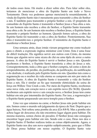 de todos esses itens. Há muito a dizer sobre eles. Para falar sobre eles,
teríamos de mencionar a obra do Espírito Santo em todo o Novo
Testamento. Desta vez podemos apenas mencioná-la resumidamente. A
vinda do Espírito Santo não é meramente para transmitir a obra do Senhor
a nós. É também para transmitir o próprio Senhor a nós. O propósito da
comunhão do Espírito Santo é transmitir o Senhor Jesus e Sua obra a nós.
Se um homem não recebeu a obra do Senhor, o Espírito Santo transmite
essa obra a ele. Se um homem não recebeu o Senhor Jesus, o Espírito Santo
transmite o próprio Senhor ao homem. Quando fomos salvos, a obra do
Espírito Santo foi transmitir a nós a obra do Senhor. Posteriormente, Sua
obra é transmitir-nos o próprio Senhor. O ministério do Espírito Santo é
manifestar o Senhor Jesus.
      Uma semana atrás, duas irmãs vieram perguntar-me como traduzir
para o chinês a expressão inglesa ministrar com Cristo. Esta é uma frase
de difícil tradução. Ela significa servir aos outros com Cristo, da mesma
forma que alguém serve uma xícara de chá ou uma tijela de arroz a outra
pessoa. A obra do Espírito Santo é servir o Senhor Jesus a nós. Quando
recebemos o Senhor, o Espírito Santo transferiu a obra de Jesus a nós.
Conseqüentemente, toda a obra que o Senhor cumpriu, tal como o dom do
arrependimento, do perdão, da purificação, da justificação, da santificação
e do desfrute, é realizada pelo Espírito Santo em nós. Questões tais como a
regeneração ou o receber da vida eterna se cumprem em nós por meio do
Espírito Santo. A obra do Espírito Santo é transmitir a vida do Senhor
Jesus a nós. Ela é similar ao fio que transmite eletricidade da usina de
força em Willow Tree Creek a nós. Por meio do Espírito Santo, recebemos
uma nova vida, um coração novo e um espírito novo (Ez 36:26). Quando
recebemos um espírito novo e um coração novo, o Senhor Jesus tem como
habitar em nós por intermédio do Espírito Santo. Por isso, a regeneração é
o Espírito Santo preparando um novo templo para o Senhor.
      Uma vez que estamos na carne, o Senhor Jesus não pode habitar em
nós. Somos como o mundo sob julgamento da época de Noé. Depois que a
água baixou, Noé soltou uma pomba da arca (Gn 8:8-9). Mas a pomba não
achou lugar de descanso; ela não encontrou lugar algum para habitar. Da
mesma maneira, somos cheios de pecados. O Senhor Jesus não conseguia
encontrar lugar para habitar em nós. Sendo este o caso, Deus nos deu o
Espírito Santo. O Senhor realizou todas as coisas objetivamente. Agora, o
Espírito Santo nos deu um novo espírito subjetivamente, para que o Filho
de Deus possa habitar em nosso espírito. O Espírito Santo veio
 