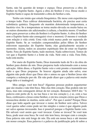 Santo, não há questão de tempo e espaço. Deus preservou a obra do
Senhor no Espírito Santo. Agora a obra do Senhor é viva. Desse modo o
Espírito Santo é capaz de transmitir a obra do Senhor a nós.
      Tenho um irmão que estuda bioquímica. Ele mexe com experiências
o tempo todo. Para cultivar determinada bactéria, ele precisa usar certa
substância química. Enquanto ele mantém determinada temperatura, a
bactéria vive. Se a temperatura se torna muito elevada ou muito baixa ou
se outros elementos são adicionados à cultura, a bactéria morre. O melhor
meio para preservar a obra do Senhor é o Espírito Santo. A obra do Senhor
sem o Espírito Santo não conseguirá viver e morrerá. O mesmo é verdade
com relação à vida cristã. Uma vida cristã nunca pode ser separada do
Espírito Santo. Se as verdades compreendidas pelos filhos do Senhor
estiverem separadas do Espírito Santo, elas gradualmente secarão e
morrerão. Assim, todos os assuntos espirituais têm de estar no Espírito
Santo. Fora do Espírito Santo, tudo morrerá. Nada sobreviverá. Temos de
ver que o Espírito Santo é a fonte da vida. Nele está a vida. Fora Dele,
tudo está morto.
      Por meio do Espírito Santo, Deus transmite tudo de Si e da obra do
Senhor para dentro de nós. Deus preparou tudo relacionado com a nossa
salvação. Além disso, o Espírito Santo veio e está pronto a transmitir-nos
tudo o que Deus preparou. Se houver alguém ainda não salvo, esse
alguém não pode dizer que Deus não o amou ou que o Senhor Jesus não
cumpriu a redenção por ele. Ele não pode dizer que a palavra está muito
longe dele e é inatingível.
      Meu amigo, você tem boca? Algumas pessoas podem argumentar
que são mudas e não têm boca. Mas elas têm coração. Elas podem não ter
boca, mas não conseguem deixar de ter coração. Romanos 10:8-9 diz: “A
palavra está perto de ti, na tua boca e no teu coração (...) se, com a tua
boca, confessares a Jesus como Senhor, e em teu coração creres que Deus o
ressuscitou dentre os mortos, serás salvo”. Por que é assim? Porque Deus
disse que todo aquele que invocar o nome do Senhor será salvo. Talvez
você queira saber como pode ser tão simples e como é que alguém pode
ser salvo apenas invocando. Isso é possível porque o Espírito Santo veio.
Ele salvará você assim que você invocar. Como se invoca? Se você tem
boca, pode usar essa boca. Se você não tem boca, invoque com o coração.
Essa palavra não está longe de nós. Ela está em nossa boca e até mesmo
em nosso coração. Essa palavra é a palavra da justificação pela fé sobre a
 