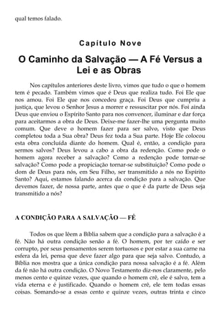 qual temos falado.



                         Capítulo Nove

 O Caminho da Salvação — A Fé Versus a
            Lei e as Obras
       Nos capítulos anteriores deste livro, vimos que tudo o que o homem
tem é pecado. Também vimos que é Deus que realiza tudo. Foi Ele que
nos amou. Foi Ele que nos concedeu graça. Foi Deus que cumpriu a
justiça, que levou o Senhor Jesus a morrer e ressuscitar por nós. Foi ainda
Deus que enviou o Espírito Santo para nos convencer, iluminar e dar força
para aceitarmos a obra de Deus. Deixe-me fazer-lhe uma pergunta muito
comum. Que deve o homem fazer para ser salvo, visto que Deus
completou toda a Sua obra? Deus fez toda a Sua parte. Hoje Ele colocou
esta obra concluída diante do homem. Qual é, então, a condição para
sermos salvos? Deus levou a cabo a obra da redenção. Como pode o
homem agora receber a salvação? Como a redenção pode tornar-se
salvação? Como pode a propiciação tornar-se substituição? Como pode o
dom de Deus para nós, em Seu Filho, ser transmitido a nós no Espírito
Santo? Aqui, estamos falando acerca da condição para a salvação. Que
devemos fazer, de nossa parte, antes que o que é da parte de Deus seja
transmitido a nós?



A CONDIÇÃO PARA A SALVAÇÃO — FÉ

      Todos os que lêem a Bíblia sabem que a condição para a salvação é a
fé. Não há outra condição senão a fé. O homem, por ter caído e ser
corrupto, por seus pensamentos serem tortuosos e por estar a sua carne na
esfera da lei, pensa que deve fazer algo para que seja salvo. Contudo, a
Bíblia nos mostra que a única condição para nossa salvação é a fé. Além
da fé não há outra condição. O Novo Testamento diz-nos claramente, pelo
menos cento e quinze vezes, que quando o homem crê, ele é salvo, tem a
vida eterna e é justificado. Quando o homem crê, ele tem todas essas
coisas. Somando-se a essas cento e quinze vezes, outras trinta e cinco
 