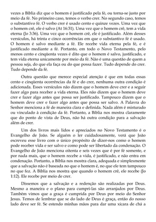vezes a Bíblia diz que o homem é justificado pela fé, ou torna-se justo por
meio da fé. No primeiro caso, temos o verbo crer. No segundo caso, temos
o substantivo fé. O verbo crer é usado cento e quinze vezes. Uma vez que
o homem crê, ele é salvo (At 16:31). Uma vez que o homem crê, tem a vida
eterna (Jo 3:36). Uma vez que o homem crê, ele é justificado. Além desses
versículos, há trinta e cinco ocorrências em que o substantivo fé é usado.
O homem é salvo mediante a fé. Ele recebe vida eterna pela fé, e é
justificado mediante a fé. Portanto, em todo o Novo Testamento, pelo
menos cento e cinqüenta vezes é dito que o homem é salvo, justificado, e
tem vida eterna unicamente por meio da fé. Não é uma questão de quem a
pessoa seja, do que ela faça ou do que possa fazer. Tudo depende do crer.
Tudo depende da fé.
      Outra questão que merece especial atenção é que em todas essas
cento e cinqüenta ocorrências da fé e do crer, nenhuma outra condição é
adicionada. Esses versículos não dizem que o homem deve crer e a seguir
fazer algo para receber a vida eterna. Eles não dizem que o homem deve
crer e fazer algo antes que possa ser justificado. Tampouco dizem que o
homem deve crer e fazer algo antes que possa ser salvo. A Palavra do
Senhor menciona a fé de maneira clara e definida. Nada além é misturado
ou vinculado à condição da fé. Portanto, a Bíblia nos mostra claramente
que do ponto de vista de Deus, não há outra condição para a salvação
além de crer.
       Um dos livros mais lidos e apreciados no Novo Testamento é o
Evangelho de João. Se alguém o ler cuidadosamente, verá que João
escreveu esse livro com o único propósito de dizer-nos como o homem
pode receber vida e ser salvo e como pode ser libertado da condenação. O
Evangelho de João menciona oitenta e seis vezes que é por fé somente, e
por nada mais, que o homem recebe a vida, é justificado, e não entra em
condenação. Portanto, a Bíblia nos mostra clara, adequada e simplesmente
que a salvação não é baseada no que o homem é, no que ele tem tampouco
no que fez. A Bíblia nos mostra que quando o homem crê, ele recebe (Jo
1:12). Ele recebe por meio de crer.
      Dissemos que a salvação e a redenção são realizadas por Deus.
Mesmo a maneira e o plano para cumpri-las são arranjados por Deus.
Também vimos que a graça é cumprida por Deus por meio do Senhor
Jesus. Temos de lembrar que se do lado de Deus é graça, então do nosso
lado deve ser fé. Se estendo minhas mãos para dar uma xícara de chá a
 
