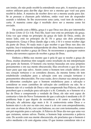um irmão, ele não pode recebê-la estendendo seus pés. A maneira que os
outros utilizam para dar-lhe algo deve ser a mesma que você usa para
recebê-lo deles. A maneira de receber deve ser a mesma usada para dar.
Se as pessoas o chamam pelo telefone, então você tem de responder
usando o telefone. Se lhe escreverem uma carta, você tem de receber a
carta. A maneira como algo é recebido deve ser a mesma como foi
enviado.
      De acordo com a Bíblia, graça é o que Deus nos deu por intermédio
de Jesus Cristo (1 Co 1:4). Para Ele, fazer isso está no princípio da graça.
Uma vez que esteja no princípio da graça do lado de Deus, então, do
nosso lado, está no princípio da fé. Fé e graça são dois princípios
inseparáveis. Graça é Deus dando algo a nós, e fé é o nosso receber algo
da parte de Deus. Fé nada mais é que receber o que Deus nos deu em
espírito. Isso é totalmente independente de obra. Somente dessa maneira o
homem pode receber a graça de Deus. Se recorrermos a quaisquer outros
meios, não seremos capazes de receber a graça de Deus.
      Embora a Bíblia nos mostre que é pela fé que se recebe a graça de
Deus, muitas doutrinas têm surgido como resultado da má interpretação
por parte do homem. O homem cria teorias baseadas em seus próprios
pensamentos e em sua mente obscurecida. Elas envolvem o que ele deve
fazer para que seja salvo. Assim como o homem tem criado ídolos com
seu coração tortuoso e os considera deuses, da mesma forma ele tem
estabelecido condições para a salvação com seu coração tortuoso e
pensamentos obscurecidos. Por essa razão, devo chamar sua atenção para
as diferentes condições que o homem estabeleceu para a salvação e
considerar se esses caminhos de salvação são confiáveis ou não. Se o
homem não vê a verdade de Deus e não compreende Sua Palavra, ele não
perceberá que a condição para salvação é a fé. Contudo, se o homem vê a
luz de Deus e compreende a verdade de Deus, ele não será capaz de
contrariar o fato do Novo Testamento de que a salvação é mediante a fé. O
problema hoje é que depois de reconhecer a fé como a condição da
salvação, ele adiciona algo mais à fé. A controvérsia entre Deus e o
homem não é a de crer ou não crer, mas é a de crer com arrependimento,
crer com as obras da lei, crer com batismo, ou crer com testemunho, como
um pré-requisito para a salvação. A Palavra de Deus diz-nos que uma vez
que creiamos, somos salvos. Porém, o homem hoje acrescenta a palavra
com. De acordo com sua mente obscurecida, ele proclama que o homem é
salvo mediante a fé com alguma coisa. O que iremos considerar não é se
 