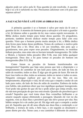 alguém pode ser salvo pela fé. Essa questão já está resolvida. A questão
hoje é se a fé é suficiente ou não. Precisamos adicionar com à fé para que
sejamos salvos?



A SALVAÇÃO NÃO É A FÉ COM AS OBRAS DA LEI

       A primeira questão é se o homem é salvo por meio da fé com o
guardar da lei. A maneira do homem para a salvação é a fé mais o guardar
a lei. Já falamos sobre a questão da lei, mas vamos repetir novamente. A
Bíblia dedica muito tempo para tratar dessa questão. Os pregadores,
portanto, também devem dedicar muito tempo para lidar com essa
questão. Visto que o homem presta muita atenção à lei, a Bíblia dedica
dois livros para tratar desse problema. Temos de conhecer o motivo pelo
qual Deus deu a lei. Deus deu a lei aos israelitas, não para que a
guardassem, mas para expor seus pecados. Originalmente, os israelitas
tinham pecados, mas estes não se haviam tornado transgressões. De Adão
a Moisés, o homem tinha pecados (Rm 5:14), mas não tinha qualquer
transgressão. Deus deu a lei para tornar os pecados do homem em
transgressões (Rm 5:13, 20a).
      Como foram os pecados do homem transformados em
transgressões? Suponha que haja uma pessoa que tem a disposição e o
temperamento de caminhar de um lado para outro, do lado de fora do
salão de reuniões, todos os dias. É algo que ele gosta de fazer. Ele tem de
fazer isso todos os dias, todas as semanas, todos os meses e todos os anos.
Ninguém consegue explicar por que ele faz isso. Mas em seu
temperamento, disposição e vida, há tal coisa que o impele a andar de um
lado para outro, do lado de fora do salão de reuniões. Embora ele tenha
esse hábito, não podemos dizer que isso signifique qualquer transgressão.
Você pode não gostar do que ele faz e pode achar que esteja errado, mas
ele não tem percepção de que isso está errado. Quando ele perceberá que é
errado? Suponha que você tome duas fitas vermelhas brilhantes e as
amarre naquele espaço obstruindo a passagem. Quando ele vier no dia
seguinte, verá as duas fitas e perceberá que não deve passar por elas. Seu
hábito sempre foi o de andar por ali. Há algo nele que o compele a andar
por ali. Suponha que ele dê uma olhada nas duas fitas e contemple a cor
brilhante, a textura de seda, o belo laço, e em seguida as desamarre e
passe direto por elas. Nesse caso, o seu caminhar é diferente do anterior.
 