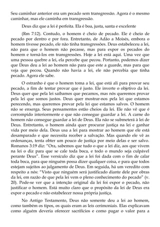 Seu caminhar anterior era um pecado sem transgressão. Agora é o mesmo
caminhar, mas ele caminha em transgressão.
     Deus diz que a lei é perfeita. Ela é boa, justa, santa e excelente
     (Rm 7:12). Contudo, o homem é cheio de pecado. Ele é cheio de
pecado por dentro e por fora. Entretanto, de Adão a Moisés, embora o
homem tivesse pecado, ele não tinha transgressões. Deus estabeleceu a lei,
não para que o homem não pecasse, mas para expor os pecados do
homem e torná-los em transgressões. Hoje a lei está aqui. Uma vez que
uma pessoa quebre a lei, ela percebe que pecou. Portanto, podemos dizer
que Deus deu a lei ao homem não para que este a guarde, mas para que
veja que pecou. Quando não havia a lei, ele não percebia que tinha
pecado. Agora ele sabe.
       O estranho é que o homem toma a lei, que está ali para provar seu
pecado, a fim de tentar provar que é justo. Ele inverte o objetivo da lei.
Deus quer que pela lei saibamos que pecamos, mas nós queremos provar
pela lei que somos justos. Deus quer mostrar-nos pela lei que estamos
perecendo, mas queremos provar pela lei que estamos salvos. O homem
não se enxerga. Seus pensamentos estão cheios da lei. Ele não vê que é
corrompido interiormente e que não consegue guardar a lei. A carne do
homem não consegue guardar a lei de Deus. Ela não se submeterá à lei de
Deus. Entretanto, o homem ainda quer procurar justiça na lei e ganhar
vida por meio dela. Deus usa a lei para mostrar ao homem que ele está
desamparado e que necessita receber a salvação. Mas quando ele vê as
ordenanças, tenta obter um pouco de justiça por meio delas e ser salvo.
Romanos 3:19 diz: “Ora, sabemos que tudo o que a lei diz, aos que vivem
na lei o diz para que se cale toda boca, e todo o mundo seja culpável
perante Deus”. Esse versículo diz que a lei foi dada com o fim de calar
toda boca, para que ninguém possa dizer qualquer coisa, e para que todos
estejam sujeitos ao julgamento de Deus. Em seguida, há um veredito com
respeito a nós: “Visto que ninguém será justificado diante dele por obras
da lei, em razão de que pela lei vem o pleno conhecimento do pecado” (v.
20). Pode-se ver que a intenção original da lei foi expor o pecado, não
justificar o homem. Está muito claro que o propósito da lei de Deus era
expor o pecado e não estabelecer nossa própria justiça.
     No Antigo Testamento, Deus não somente deu a lei ao homem,
como também os tipos, os quais eram as leis cerimoniais. Elas explicavam
como alguém deveria oferecer sacrifícios e como pagar o valor para a
 