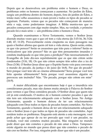 Depois que se desenvolveu um problema entre o homem e Deus, os
problemas entre os homens começaram a aumentar. No jardim do Éden,
surgiu um problema dentro do homem; depois, fora do jardim do Éden, o
irmão mais velho assassinou o mais jovem e todos os tipos de pecados se
seguiram. Portanto, vemos que os pecados não começaram de maneira
séria e suja, como poderíamos imaginar. A Bíblia mostra-nos que os
pecados começaram com algo muito simples. Mas, na verdade, o primeiro
pecado foi o mais sério — um problema entre o homem e Deus.
       Quando examinamos o Novo Testamento, vemos o Senhor Jesus
dizendo muitas vezes que o que crê tem a vida eterna (Jo 3:15-16, 36; 5:24;
6:40, 47; 11:25). Provavelmente exista cinqüenta ou mais passagens nas
quais o Senhor afirma que quem crê tem a vida eterna. Quem serão, então,
os que vão perecer? Serão os assassinos que irão para o inferno? Serão os
fornicadores que irão perecer? São os que têm pensamentos imundos e
conduta inadequada os que irão para a perdição? Não necessariamente. O
Evangelho de João diz-nos repetidamente que os que não crêem serão
condenados (3:16, 18). Os que não crêem sempre têm sobre eles a ira de
Deus (3:36). O Senhor Jesus disse que o Espírito Santo veio para convencer
o mundo do pecado, da justiça e do juízo (Jo 16:8). Por que do pecado?
Será porque você tem ido ao cinema ultimamente? Seria porque você tem
feito apostas ultimamente? Seria porque você assassinou alguém ou
provocou um incêndio? Não. “Do pecado, porque não crêem em mim”
(16:9).
       A maior dificuldade que encontramos hoje é que a imundícia nós
consideramos pecado, mas não damos muita atenção à Palavra do Senhor
para vermos o que Deus considera pecado. O Senhor disse que quem não
crê já está condenado. O motivo de o homem cometer pecados é que ele
não tem um relacionamento adequado com o Senhor Jesus. No Antigo
Testamento, quando o homem deixou de ter um relacionamento
adequado com Deus todos os tipos de pecados foram cometidos. No Novo
Testamento, quando o homem deixa de ter um relacionamento adequado
com o Senhor Jesus é que todos os tipos de pecados são cometidos. Aqui
residem todos os problemas. Enquanto está atento a esta mensagem, você
pode achar que apesar de eu ter provado que você é um pecador, na
verdade, você não cometeu muitos pecados. Mas ninguém no mundo
pode dizer que não cometeu o pecado de não amar a Deus. Tampouco
existe alguém no mundo que possa dizer que não cometeu o pecado de
não crer no Senhor. Por isso, ninguém pode dizer que não é um pecador.
 