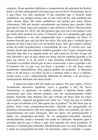expiação. Essas questões tipificam o cumprimento da redenção do Senhor
Jesus e da Sua subseqüente salvação para nós no Novo Testamento. Isso é
o que Deus nos tem mostrado. É tão estranho que o homem tente
estabelecer sua própria justiça não só por meio da lei, mas também por
meio desses tipos. Ele tenta estabelecer sua justiça por meio dessas
ordenanças. Nós até mesmo encontramos um fariseu que, orando, dizia
que jejuava duas vezes por semana e que ofertava a Deus a décima parte
do que possuía (Lc 18:11, 12). Ele pensava que essa era a sua justiça e que
por meio dela poderia ser salvo. O homem não vê o propósito pelo qual
Deus estabeleceu a lei. Ele compreende mal o propósito de Deus. O
homem duvida que seja tão fácil ser salvo. Ele acha que é verdade que o
homem de fato é salvo por crer no Senhor Jesus. Nós, que somos cristãos,
acima de tudo reconhecemos a necessidade de crer. É correto crer, mas
muitos dizem que deveríamos também guardar a lei. O que o homem está
dizendo hoje não é se alguém pode ser salvo pela lei ou não. O que ele
está dizendo é que os que crêem em Jesus devem também guardar a lei
para ser salvos. A fé em Jesus é uma doutrina indiscutível na Bíblia.
Contudo, os cristãos dizem que se deve acrescentar a isso o guardar a lei.
O homem não vê que crer em Jesus e guardar a lei são duas coisas
totalmente contraditórias. Elas jamais podem ser juntadas. A diferença
entre a fé em Jesus e as obras da lei é a mesma entre o céu e o inferno.
Assim como o céu é imensamente diferente do inferno, a fé em Jesus é
imensamente diferente das obras da lei.
      A quem foi dada a lei? Foi dada aos judeus. Por que, então, o Novo
Testamento menciona repetidas vezes o guardar a lei? No Novo
Testamento, os apóstolos, ou melhor dizendo, o Espírito Santo, sabia
claramente que seus leitores podiam não ser necessariamente todos
judeus. Somente uma minoria dos que creram em Jesus bem no início
eram judeus. Alguém perguntou-me certa vez: “Você diz que os judeus
são os que receberam a lei. Mas quem são os judeus?” Eu lhe disse que os
judeus eram como porquinhos-da-índia. Quando um pesquisador de
produtos farmacêuticos não tem segurança sobre um remédio, ele não o
experimentará em seres humanos. Em vez disso, ele primeiramente o
injeta em porquinhos-da-índia. Se os porquinhos-da-índia morrem
imediatamente, então o remédio não pode ser utilizado. Somente após o
remédio provar que é eficaz é que será injetado em seres humanos. O
mesmo é verdade para remédios administrados por via oral. Primeiro, ele
é dado aos porquinhos-da-índia. Se funcionar, então o remédio é usado.
 