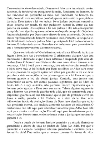 Caso contrário, ele é descartado. O mesmo é feito para imunização contra
bactérias. Se funcionar no porquinho-da-índia, funcionará no homem. Se
não funcionar no porquinho-da-índia, não funcionará no homem. Eu
diria, do modo mais respeitoso possível, que os judeus são os porquinhos-
da-índia. Deus testou a lei nos judeus. Se os judeus pudessem cumpri-la,
então poderia ser usada. Se não pudessem cumpri-la, então ela não
poderia ser usada. Deus aplicou a lei nos judeus e eles não conseguiram
cumpri-la. Isso significa que o mundo todo não pode cumpri-la. Os judeus
foram selecionados por Deus como objetos de uma experiência. Os judeus
são os representantes do homem no mundo todo. Portanto, vê-se que a lei
foi oficialmente dada aos judeus. Mas o princípio da lei é dado a todos os
homens. É dado a toda carne. Deus deu a lei ao homem para preveni-lo de
que o homem é proveniente da carne e é carnal.
       Que é o cristianismo? O cristianismo não diz aos filhos de Adão que
façam o bem. Isso não é o cristianismo. O cristianismo diz que Adão está
crucificado e eliminado, e que a raça adâmica é aniquilada pela cruz do
Senhor Jesus. O homem em Cristo recebe uma nova vida e torna-se uma
nova raça. A lei é inútil para a nova raça, pois não existe coisa semelhante
à lei na nova raça. A lei foi dada por Deus aos filhos de Adão para expor
os seus pecados. Se alguém quiser ser salvo por guardar a lei, ele deve
perceber a séria conseqüência das palavras guardar a lei. Uma vez que o
homem guarde a lei, ele obterá justiça. Contudo, essa justiça será
proveniente da carne. Em outras palavras, significaria que os filhos de
Adão, isto é, a raça adâmica, não precisam morrer. Significaria que o
homem pode agradar a Deus com sua carne. Talvez alguém argumente
que o homem não pretende guardar toda a lei, que ele compreende que é
impossível guardá-la na sua totalidade, que o que ele pretende é crer em
Jesus, e então, guardar a lei. Todavia, se a obra da lei tiver uma
milionésima fração de aceitação diante de Deus, isso significa que Adão
não precisaria morrer. Isso anularia a própria natureza do cristianismo. O
cristianismo não está aqui para estabelecer uma base para Adão. Não está
aqui para manter a velha criação. Ele está aqui para transferir-nos para a
nova criação. Somos carne, e não podemos obter a justiça que provém de
guardar a lei.
     Desde a queda do homem, havia o querubim e a espada flamejante
guardando a árvore da vida no jardim do Éden (Gn 3:24). Por que o
querubim e a espada flamejante estavam guardando o caminho para a
árvore da vida? Para evitar que o homem comesse da árvore da vida.
 