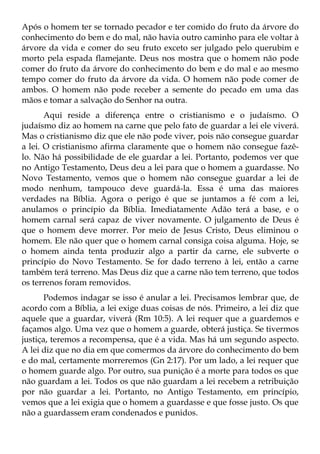 Após o homem ter se tornado pecador e ter comido do fruto da árvore do
conhecimento do bem e do mal, não havia outro caminho para ele voltar à
árvore da vida e comer do seu fruto exceto ser julgado pelo querubim e
morto pela espada flamejante. Deus nos mostra que o homem não pode
comer do fruto da árvore do conhecimento do bem e do mal e ao mesmo
tempo comer do fruto da árvore da vida. O homem não pode comer de
ambos. O homem não pode receber a semente do pecado em uma das
mãos e tomar a salvação do Senhor na outra.
       Aqui reside a diferença entre o cristianismo e o judaísmo. O
judaísmo diz ao homem na carne que pelo fato de guardar a lei ele viverá.
Mas o cristianismo diz que ele não pode viver, pois não consegue guardar
a lei. O cristianismo afirma claramente que o homem não consegue fazê-
lo. Não há possibilidade de ele guardar a lei. Portanto, podemos ver que
no Antigo Testamento, Deus deu a lei para que o homem a guardasse. No
Novo Testamento, vemos que o homem não consegue guardar a lei de
modo nenhum, tampouco deve guardá-la. Essa é uma das maiores
verdades na Bíblia. Agora o perigo é que se juntamos a fé com a lei,
anulamos o princípio da Bíblia. Imediatamente Adão terá a base, e o
homem carnal será capaz de viver novamente. O julgamento de Deus é
que o homem deve morrer. Por meio de Jesus Cristo, Deus eliminou o
homem. Ele não quer que o homem carnal consiga coisa alguma. Hoje, se
o homem ainda tenta produzir algo a partir da carne, ele subverte o
princípio do Novo Testamento. Se for dado terreno à lei, então a carne
também terá terreno. Mas Deus diz que a carne não tem terreno, que todos
os terrenos foram removidos.
       Podemos indagar se isso é anular a lei. Precisamos lembrar que, de
acordo com a Bíblia, a lei exige duas coisas de nós. Primeiro, a lei diz que
aquele que a guardar, viverá (Rm 10:5). A lei requer que a guardemos e
façamos algo. Uma vez que o homem a guarde, obterá justiça. Se tivermos
justiça, teremos a recompensa, que é a vida. Mas há um segundo aspecto.
A lei diz que no dia em que comermos da árvore do conhecimento do bem
e do mal, certamente morreremos (Gn 2:17). Por um lado, a lei requer que
o homem guarde algo. Por outro, sua punição é a morte para todos os que
não guardam a lei. Todos os que não guardam a lei recebem a retribuição
por não guardar a lei. Portanto, no Antigo Testamento, em princípio,
vemos que a lei exigia que o homem a guardasse e que fosse justo. Os que
não a guardassem eram condenados e punidos.
 