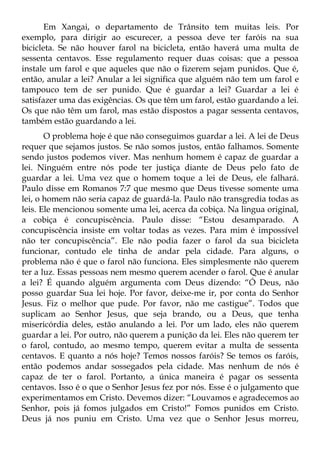 Em Xangai, o departamento de Trânsito tem muitas leis. Por
exemplo, para dirigir ao escurecer, a pessoa deve ter faróis na sua
bicicleta. Se não houver farol na bicicleta, então haverá uma multa de
sessenta centavos. Esse regulamento requer duas coisas: que a pessoa
instale um farol e que aqueles que não o fizerem sejam punidos. Que é,
então, anular a lei? Anular a lei significa que alguém não tem um farol e
tampouco tem de ser punido. Que é guardar a lei? Guardar a lei é
satisfazer uma das exigências. Os que têm um farol, estão guardando a lei.
Os que não têm um farol, mas estão dispostos a pagar sessenta centavos,
também estão guardando a lei.
       O problema hoje é que não conseguimos guardar a lei. A lei de Deus
requer que sejamos justos. Se não somos justos, então falhamos. Somente
sendo justos podemos viver. Mas nenhum homem é capaz de guardar a
lei. Ninguém entre nós pode ter justiça diante de Deus pelo fato de
guardar a lei. Uma vez que o homem toque a lei de Deus, ele falhará.
Paulo disse em Romanos 7:7 que mesmo que Deus tivesse somente uma
lei, o homem não seria capaz de guardá-la. Paulo não transgredia todas as
leis. Ele mencionou somente uma lei, acerca da cobiça. Na lingua original,
a cobiça é concupiscência. Paulo disse: “Estou desamparado. A
concupiscência insiste em voltar todas as vezes. Para mim é impossível
não ter concupiscência”. Ele não podia fazer o farol da sua bicicleta
funcionar, contudo ele tinha de andar pela cidade. Para alguns, o
problema não é que o farol não funciona. Eles simplesmente não querem
ter a luz. Essas pessoas nem mesmo querem acender o farol. Que é anular
a lei? É quando alguém argumenta com Deus dizendo: “Ó Deus, não
posso guardar Sua lei hoje. Por favor, deixe-me ir, por conta do Senhor
Jesus. Fiz o melhor que pude. Por favor, não me castigue”. Todos que
suplicam ao Senhor Jesus, que seja brando, ou a Deus, que tenha
misericórdia deles, estão anulando a lei. Por um lado, eles não querem
guardar a lei. Por outro, não querem a punição da lei. Eles não querem ter
o farol, contudo, ao mesmo tempo, querem evitar a multa de sessenta
centavos. E quanto a nós hoje? Temos nossos faróis? Se temos os faróis,
então podemos andar sossegados pela cidade. Mas nenhum de nós é
capaz de ter o farol. Portanto, a única maneira é pagar os sessenta
centavos. Isso é o que o Senhor Jesus fez por nós. Esse é o julgamento que
experimentamos em Cristo. Devemos dizer: “Louvamos e agradecemos ao
Senhor, pois já fomos julgados em Cristo!” Fomos punidos em Cristo.
Deus já nos puniu em Cristo. Uma vez que o Senhor Jesus morreu,
 