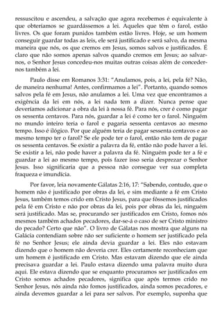 ressuscitou e ascendeu, a salvação que agora recebemos é equivalente à
que obteríamos se guardássemos a lei. Aqueles que têm o farol, estão
livres. Os que foram punidos também estão livres. Hoje, se um homem
conseguir guardar todas as leis, ele será justificado e será salvo, da mesma
maneira que nós, os que cremos em Jesus, somos salvos e justificados. É
claro que não somos apenas salvos quando cremos em Jesus; ao salvar-
nos, o Senhor Jesus concedeu-nos muitas outras coisas além de conceder-
nos também a lei.
      Paulo disse em Romanos 3:31: “Anulamos, pois, a lei, pela fé? Não,
de maneira nenhuma! Antes, confirmamos a lei”. Portanto, quando somos
salvos pela fé em Jesus, não anulamos a lei. Uma vez que encontramos a
exigência da lei em nós, a lei nada tem a dizer. Nunca pense que
deveríamos adicionar a obra da lei à nossa fé. Para nós, crer é como pagar
os sessenta centavos. Para nós, guardar a lei é como ter o farol. Ninguém
no mundo inteiro teria o farol e pagaria sessenta centavos ao mesmo
tempo. Isso é ilógico. Por que alguém teria de pagar sessenta centavos e ao
mesmo tempo ter o farol? Se ele pode ter o farol, então não tem de pagar
os sessenta centavos. Se existir a palavra da fé, então não pode haver a lei.
Se existir a lei, não pode haver a palavra da fé. Ninguém pode ter a fé e
guardar a lei ao mesmo tempo, pois fazer isso seria desprezar o Senhor
Jesus. Isso significaria que a pessoa não consegue ver sua completa
fraqueza e imundícia.
      Por favor, leia novamente Gálatas 2:16, 17: “Sabendo, contudo, que o
homem não é justificado por obras da lei, e sim mediante a fé em Cristo
Jesus, também temos crido em Cristo Jesus, para que fôssemos justificados
pela fé em Cristo e não por obras da lei, pois por obras da lei, ninguém
será justificado. Mas se, procurando ser justificados em Cristo, fomos nós
mesmos também achados pecadores, dar-se-á o caso de ser Cristo ministro
do pecado? Certo que não”. O livro de Gálatas nos mostra que alguns na
Galácia contendiam sobre não ser suficiente o homem ser justificado pela
fé no Senhor Jesus; ele ainda devia guardar a lei. Eles não estavam
dizendo que o homem não deveria crer. Eles certamente reconheciam que
um homem é justificado em Cristo. Mas estavam dizendo que ele ainda
precisava guardar a lei. Paulo estava dizendo uma palavra muito dura
aqui. Ele estava dizendo que se enquanto procuramos ser justificados em
Cristo somos achados pecadores, significa que após termos crido no
Senhor Jesus, nós ainda não fomos justificados, ainda somos pecadores, e
ainda devemos guardar a lei para ser salvos. Por exemplo, suponha que
 