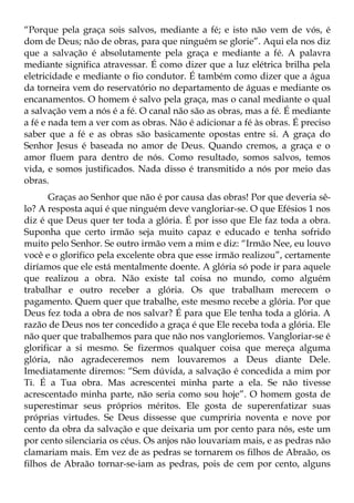 “Porque pela graça sois salvos, mediante a fé; e isto não vem de vós, é
dom de Deus; não de obras, para que ninguém se glorie”. Aqui ela nos diz
que a salvação é absolutamente pela graça e mediante a fé. A palavra
mediante significa atravessar. É como dizer que a luz elétrica brilha pela
eletricidade e mediante o fio condutor. É também como dizer que a água
da torneira vem do reservatório no departamento de águas e mediante os
encanamentos. O homem é salvo pela graça, mas o canal mediante o qual
a salvação vem a nós é a fé. O canal não são as obras, mas a fé. É mediante
a fé e nada tem a ver com as obras. Não é adicionar a fé às obras. É preciso
saber que a fé e as obras são basicamente opostas entre si. A graça do
Senhor Jesus é baseada no amor de Deus. Quando cremos, a graça e o
amor fluem para dentro de nós. Como resultado, somos salvos, temos
vida, e somos justificados. Nada disso é transmitido a nós por meio das
obras.
       Graças ao Senhor que não é por causa das obras! Por que deveria sê-
lo? A resposta aqui é que ninguém deve vangloriar-se. O que Efésios 1 nos
diz é que Deus quer ter toda a glória. É por isso que Ele faz toda a obra.
Suponha que certo irmão seja muito capaz e educado e tenha sofrido
muito pelo Senhor. Se outro irmão vem a mim e diz: “Irmão Nee, eu louvo
você e o glorifico pela excelente obra que esse irmão realizou”, certamente
diríamos que ele está mentalmente doente. A glória só pode ir para aquele
que realizou a obra. Não existe tal coisa no mundo, como alguém
trabalhar e outro receber a glória. Os que trabalham merecem o
pagamento. Quem quer que trabalhe, este mesmo recebe a glória. Por que
Deus fez toda a obra de nos salvar? É para que Ele tenha toda a glória. A
razão de Deus nos ter concedido a graça é que Ele receba toda a glória. Ele
não quer que trabalhemos para que não nos vangloriemos. Vangloriar-se é
glorificar a si mesmo. Se fizermos qualquer coisa que mereça alguma
glória, não agradeceremos nem louvaremos a Deus diante Dele.
Imediatamente diremos: “Sem dúvida, a salvação é concedida a mim por
Ti. É a Tua obra. Mas acrescentei minha parte a ela. Se não tivesse
acrescentado minha parte, não seria como sou hoje”. O homem gosta de
superestimar seus próprios méritos. Ele gosta de superenfatizar suas
próprias virtudes. Se Deus dissesse que cumpriria noventa e nove por
cento da obra da salvação e que deixaria um por cento para nós, este um
por cento silenciaria os céus. Os anjos não louvariam mais, e as pedras não
clamariam mais. Em vez de as pedras se tornarem os filhos de Abraão, os
filhos de Abraão tornar-se-iam as pedras, pois de cem por cento, alguns
 