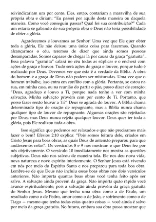 reivindicariam um por cento. Eles, então, contariam a maravilha de sua
própria obra e diriam: “Eu passei por aquilo desta maneira ou daquela
maneira. Como você conseguiu passar? Qual foi sua contribuição?” Cada
um estaria se gabando de sua própria obra e Deus não teria possibilidade
de obter a glória.
      Agradecemos e louvamos ao Senhor! Uma vez que Ele quer obter
toda a glória, Ele não deixou uma única coisa para fazermos. Quando
alcançarmos o céu, teremos de dizer que ainda somos pessoas
desamparadas. Somos capazes de chegar lá por causa da graça “gratuita”.
Essa palavra “gratuita” calará no céu todas as súplicas e o encherá com
ações de graça e louvor. Tudo será ações de graça e louvor, porque tudo é
realizado por Deus. Devemos ver que esta é a verdade da Bíblia. A obra
do homem e a graça de Deus não podem ser misturadas. Uma vez que o
homem trabalhe, isso entra em conflito com a glória. Portanto, se estou na
rua, em minha casa, ou na reunião do partir o pão, posso dizer de coração:
“Deus, agradeço e louvo a Ti, porque nada tenho a ver com minha
salvação. Minha salvação provém cem por cento de Ti. Portanto, que
posso fazer senão louvar a Ti?” Deus se agrada do louvor. A Bíblia chama
determinado tipo de oração de repugnante, mas a Bíblia nunca chama
qualquer tipo de louvor de repugnante. Algumas orações são rejeitadas
por Deus, mas Deus nunca rejeita qualquer louvor. Deus quer ter toda a
glória, pois Ele realizou toda a obra.
      Isso significa que podemos ser relaxados e que não precisamos mais
fazer o bem? Efésios 2:10 explica: “Pois somos feitura dele, criados em
Cristo Jesus para boas obras, as quais Deus de antemão preparou para que
andássemos nelas”. Os versículos 8 e 9 nos mostram o que Deus fez por
nós objetivamente. O versículo 10 imediatamente nos mostra as questões
subjetivas. Deus não nos salvou de maneira tola. Ele nos deu nova vida,
nova natureza e novo espírito interiormente. O Senhor Jesus está vivendo
em nós por meio do Espírito Santo e nos preparou para toda boa obra.
Lembre-se de que Deus não incluiu essas boas obras nos dois versículos
anteriores. Não importa quantas boas obras você tenha feito após ser
salvo. A salvação ainda provém da graça. Não importa quão rápido você
avance espiritualmente, pois a salvação ainda provém da graça gratuita
do Senhor Jesus. Mesmo que tenha uma obra como a de Paulo, um
resultado como o de Pedro, amor como o de João, e sofrimento como o de
Tiago — mesmo que tenha todas estas quatro coisas — você ainda é salvo
por meio da graça gratuita. No futuro, embora sua obra possa mostrar que
 