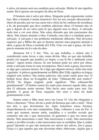 é salvo, ela jamais será sua condição para salvação. Minha fé não significa
muito. Ela é apenas um receptor da obra de Deus.
       O homem não é salvo por obras. Ninguém pode argumentar contra
isso. Mas o homem é muito miserável. Por ser seu coração obscurecido e
cheio de pecado, por ser sua carne má e cheia da lei, embora ele reconheça
a fé, ele pressupõe que deve também adicionar obras. O homem não vê
que é depois de ser salvo pela fé que alguém tem as obras. A salvação
nada tem a ver com obras. Não estou dizendo que não precisamos das
obras. Nós damos atenção à obra. Contudo, essa não é a condição para a
salvação. A salvação é um problema totalmente diferente. Não devemos
esquecer que a Bíblia diz que se dermos mesmo uma pequena atenção à
obra, a graça de Deus é anulada (Gl 2:21). Uma vez que é graça, ela deve
provir somente da fé e não da obra.
       Romanos 4:4 e 5 diz: “Ora, ao que trabalha, o salário não é
considerado como favor, e sim, como dívida. Mas, ao que não trabalha,
porém crê naquele que justifica ao ímpio, a sua fé lhe é atribuída como
justiça”. Agora temos clareza. Se um homem pode ser salvo por obras,
então a salvação torna-se uma recompensa. Não é mais a graça, mas torna-
se algo que a pessoa merece. Se é algo que alguém merece, então não mais
é gratuito. A palavra gratuitamente na Bíblia (Rm 3:24), significa na língua
original sem motivo. Em outras palavras, não existe razão para isso. O
Senhor Jesus disse no Evangelho de João: “Odiaram-Me sem motivo”
(15:25). Na língua original, pode significar: “Eles odiaram-Me
gratuitamente”. O Senhor nunca fez nada para merecer aquele ódio, mas
eles O odiaram assim mesmo. Não havia uma razão para isso. Era
gratuito. A graça de Deus naqueles três anos e meio foi dada
gratuitamente a nós.
      Somos como o filho mais novo em Lucas 15. Um dia chegamos a
Deus e dissemos: “Deus, dá-me a parte da herança que cabe a mim”. Deus
nos deu o que deveríamos ter. Após tomarmos nossa herança,
desperdiçamo-la com más companhias. Hoje, voltamos à casa do Pai. A
veste que usamos, nossos anéis, sandálias e o novilho cevado que
comemos não são o que merecemos. Já gastamos o que era nosso por
direito. Não merecemos o anel. Não merecemos a veste. Não merecemos
comer o novilho cevado, e não merecemos usar as sandálias. Que é, então,
graça? Quando os que não merecem ser salvos são salvos, isso é graça.
Graça é o que aqueles que não deveriam obter, obtiveram. Aquilo que o
 