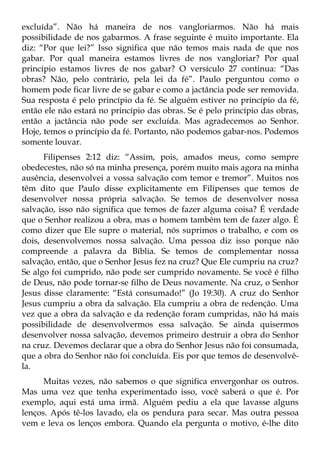 excluída”. Não há maneira de nos vangloriarmos. Não há mais
possibilidade de nos gabarmos. A frase seguinte é muito importante. Ela
diz: “Por que lei?” Isso significa que não temos mais nada de que nos
gabar. Por qual maneira estamos livres de nos vangloriar? Por qual
princípio estamos livres de nos gabar? O versículo 27 continua: “Das
obras? Não, pelo contrário, pela lei da fé”. Paulo perguntou como o
homem pode ficar livre de se gabar e como a jactância pode ser removida.
Sua resposta é pelo princípio da fé. Se alguém estiver no princípio da fé,
então ele não estará no princípio das obras. Se é pelo princípio das obras,
então a jactância não pode ser excluída. Mas agradecemos ao Senhor.
Hoje, temos o princípio da fé. Portanto, não podemos gabar-nos. Podemos
somente louvar.
      Filipenses 2:12 diz: “Assim, pois, amados meus, como sempre
obedecestes, não só na minha presença, porém muito mais agora na minha
ausência, desenvolvei a vossa salvação com temor e tremor”. Muitos nos
têm dito que Paulo disse explicitamente em Filipenses que temos de
desenvolver nossa própria salvação. Se temos de desenvolver nossa
salvação, isso não significa que temos de fazer alguma coisa? É verdade
que o Senhor realizou a obra, mas o homem também tem de fazer algo. É
como dizer que Ele supre o material, nós suprimos o trabalho, e com os
dois, desenvolvemos nossa salvação. Uma pessoa diz isso porque não
compreende a palavra da Bíblia. Se temos de complementar nossa
salvação, então, que o Senhor Jesus fez na cruz? Que Ele cumpriu na cruz?
Se algo foi cumprido, não pode ser cumprido novamente. Se você é filho
de Deus, não pode tornar-se filho de Deus novamente. Na cruz, o Senhor
Jesus disse claramente: “Está consumado!” (Jo 19:30). A cruz do Senhor
Jesus cumpriu a obra da salvação. Ela cumpriu a obra de redenção. Uma
vez que a obra da salvação e da redenção foram cumpridas, não há mais
possibilidade de desenvolvermos essa salvação. Se ainda quisermos
desenvolver nossa salvação, devemos primeiro destruir a obra do Senhor
na cruz. Devemos declarar que a obra do Senhor Jesus não foi consumada,
que a obra do Senhor não foi concluída. Eis por que temos de desenvolvê-
la.
      Muitas vezes, não sabemos o que significa envergonhar os outros.
Mas uma vez que tenha experimentado isso, você saberá o que é. Por
exemplo, aqui está uma irmã. Alguém pediu a ela que lavasse alguns
lenços. Após tê-los lavado, ela os pendura para secar. Mas outra pessoa
vem e leva os lenços embora. Quando ela pergunta o motivo, é-lhe dito
 