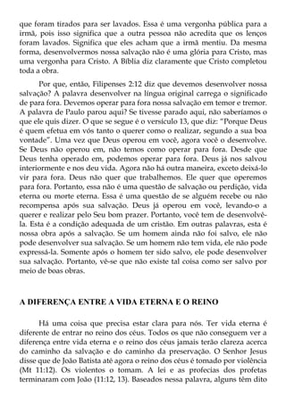 que foram tirados para ser lavados. Essa é uma vergonha pública para a
irmã, pois isso significa que a outra pessoa não acredita que os lenços
foram lavados. Significa que eles acham que a irmã mentiu. Da mesma
forma, desenvolvermos nossa salvação não é uma glória para Cristo, mas
uma vergonha para Cristo. A Bíblia diz claramente que Cristo completou
toda a obra.
      Por que, então, Filipenses 2:12 diz que devemos desenvolver nossa
salvação? A palavra desenvolver na língua original carrega o significado
de para fora. Devemos operar para fora nossa salvação em temor e tremor.
A palavra de Paulo parou aqui? Se tivesse parado aqui, não saberíamos o
que ele quis dizer. O que se segue é o versículo 13, que diz: “Porque Deus
é quem efetua em vós tanto o querer como o realizar, segundo a sua boa
vontade”. Uma vez que Deus operou em você, agora você o desenvolve.
Se Deus não operou em, não temos como operar para fora. Desde que
Deus tenha operado em, podemos operar para fora. Deus já nos salvou
interiormente e nos deu vida. Agora não há outra maneira, exceto deixá-lo
vir para fora. Deus não quer que trabalhemos. Ele quer que operemos
para fora. Portanto, essa não é uma questão de salvação ou perdição, vida
eterna ou morte eterna. Essa é uma questão de se alguém recebe ou não
recompensa após sua salvação. Deus já operou em você, levando-o a
querer e realizar pelo Seu bom prazer. Portanto, você tem de desenvolvê-
la. Esta é a condição adequada de um cristão. Em outras palavras, esta é
nossa obra após a salvação. Se um homem ainda não foi salvo, ele não
pode desenvolver sua salvação. Se um homem não tem vida, ele não pode
expressá-la. Somente após o homem ter sido salvo, ele pode desenvolver
sua salvação. Portanto, vê-se que não existe tal coisa como ser salvo por
meio de boas obras.



A DIFERENÇA ENTRE A VIDA ETERNA E O REINO

      Há uma coisa que precisa estar clara para nós. Ter vida eterna é
diferente de entrar no reino dos céus. Todos os que não conseguem ver a
diferença entre vida eterna e o reino dos céus jamais terão clareza acerca
do caminho da salvação e do caminho da preservação. O Senhor Jesus
disse que de João Batista até agora o reino dos céus é tomado por violência
(Mt 11:12). Os violentos o tomam. A lei e as profecias dos profetas
terminaram com João (11:12, 13). Baseados nessa palavra, alguns têm dito
 